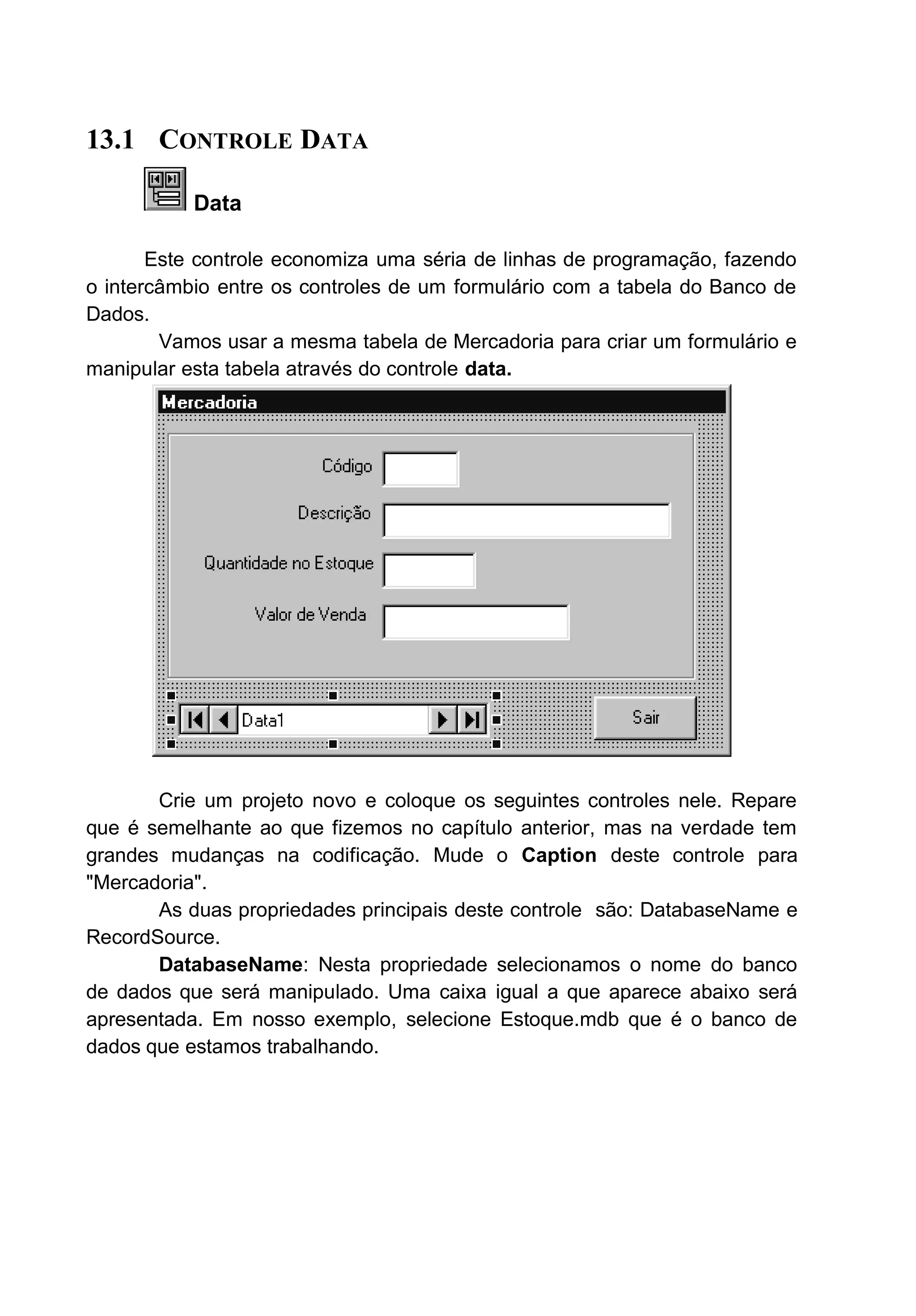 13.1 CONTROLE DATA
Data
Este controle economiza uma séria de linhas de programação, fazendo
o intercâmbio entre os controles de um formulário com a tabela do Banco de
Dados.
Vamos usar a mesma tabela de Mercadoria para criar um formulário e
manipular esta tabela através do controle data.
Crie um projeto novo e coloque os seguintes controles nele. Repare
que é semelhante ao que fizemos no capítulo anterior, mas na verdade tem
grandes mudanças na codificação. Mude o Caption deste controle para
"Mercadoria".
As duas propriedades principais deste controle são: DatabaseName e
RecordSource.
DatabaseName: Nesta propriedade selecionamos o nome do banco
de dados que será manipulado. Uma caixa igual a que aparece abaixo será
apresentada. Em nosso exemplo, selecione Estoque.mdb que é o banco de
dados que estamos trabalhando.
 