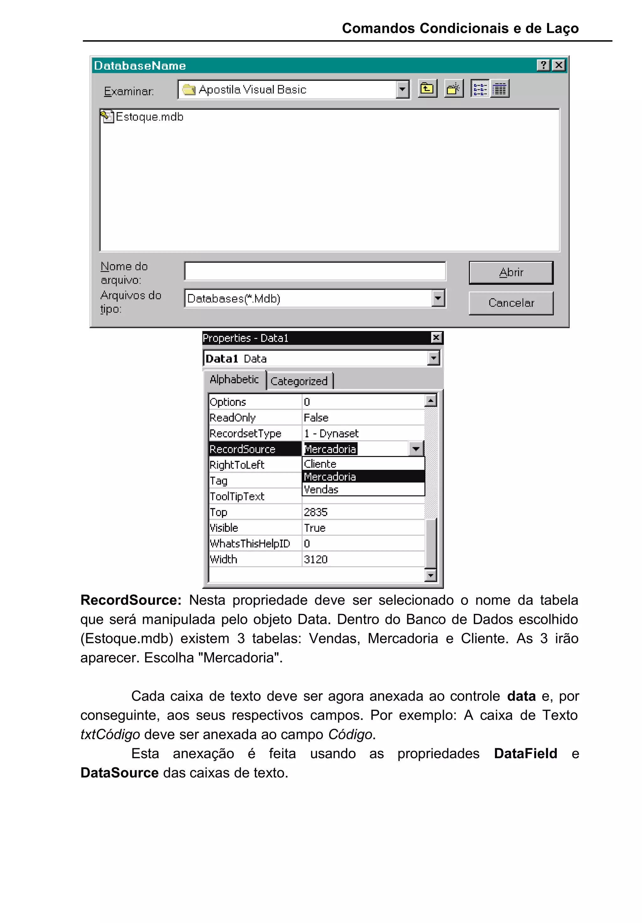 Comandos Condicionais e de Laço
RecordSource: Nesta propriedade deve ser selecionado o nome da tabela
que será manipulada pelo objeto Data. Dentro do Banco de Dados escolhido
(Estoque.mdb) existem 3 tabelas: Vendas, Mercadoria e Cliente. As 3 irão
aparecer. Escolha "Mercadoria".
Cada caixa de texto deve ser agora anexada ao controle data e, por
conseguinte, aos seus respectivos campos. Por exemplo: A caixa de Texto
txtCódigo deve ser anexada ao campo Código.
Esta anexação é feita usando as propriedades DataField e
DataSource das caixas de texto.
 