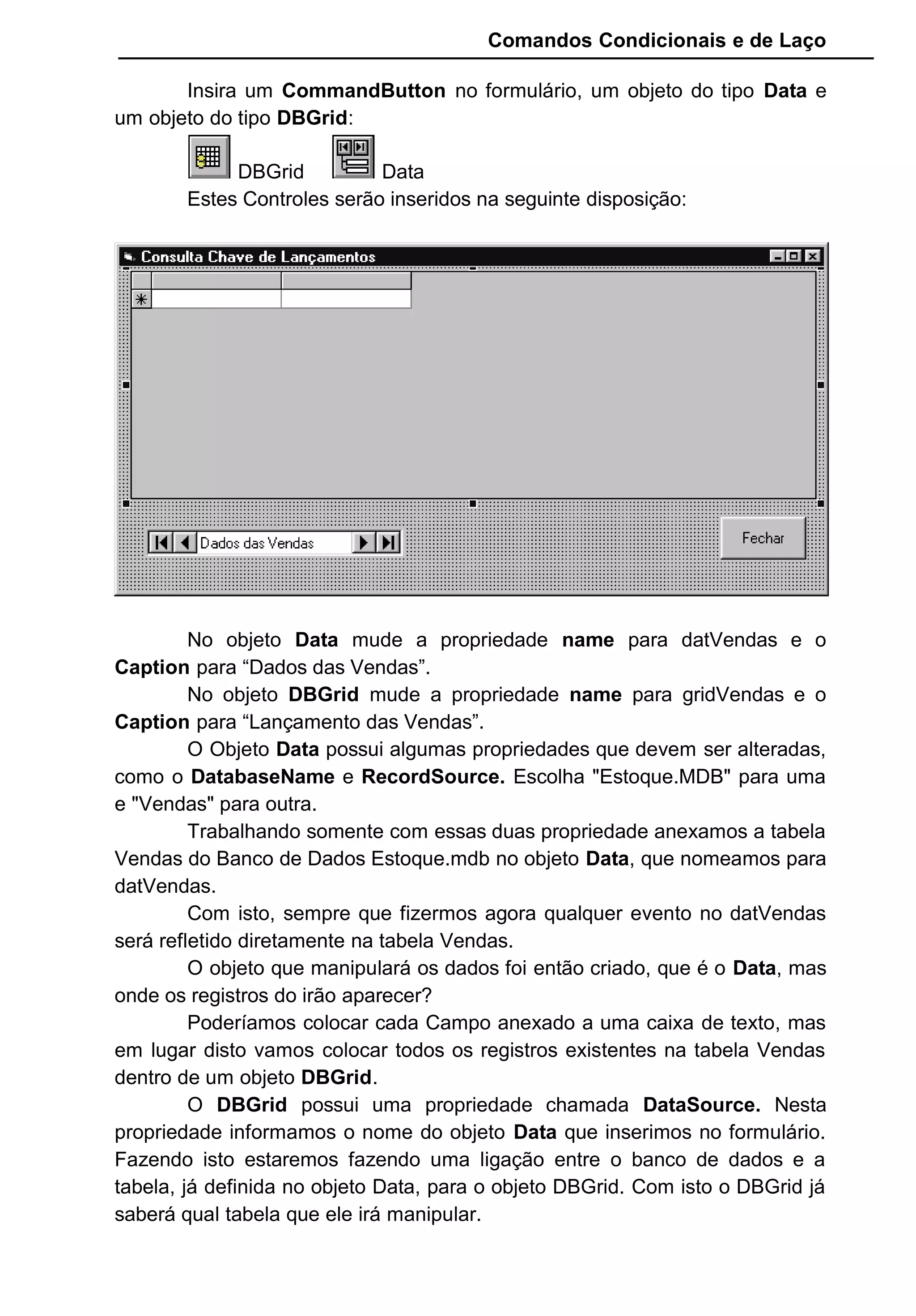 Comandos Condicionais e de Laço
Insira um CommandButton no formulário, um objeto do tipo Data e
um objeto do tipo DBGrid:
DBGrid Data
Estes Controles serão inseridos na seguinte disposição:
No objeto Data mude a propriedade name para datVendas e o
Caption para “Dados das Vendas”.
No objeto DBGrid mude a propriedade name para gridVendas e o
Caption para “Lançamento das Vendas”.
O Objeto Data possui algumas propriedades que devem ser alteradas,
como o DatabaseName e RecordSource. Escolha "Estoque.MDB" para uma
e "Vendas" para outra.
Trabalhando somente com essas duas propriedade anexamos a tabela
Vendas do Banco de Dados Estoque.mdb no objeto Data, que nomeamos para
datVendas.
Com isto, sempre que fizermos agora qualquer evento no datVendas
será refletido diretamente na tabela Vendas.
O objeto que manipulará os dados foi então criado, que é o Data, mas
onde os registros do irão aparecer?
Poderíamos colocar cada Campo anexado a uma caixa de texto, mas
em lugar disto vamos colocar todos os registros existentes na tabela Vendas
dentro de um objeto DBGrid.
O DBGrid possui uma propriedade chamada DataSource. Nesta
propriedade informamos o nome do objeto Data que inserimos no formulário.
Fazendo isto estaremos fazendo uma ligação entre o banco de dados e a
tabela, já definida no objeto Data, para o objeto DBGrid. Com isto o DBGrid já
saberá qual tabela que ele irá manipular.
 