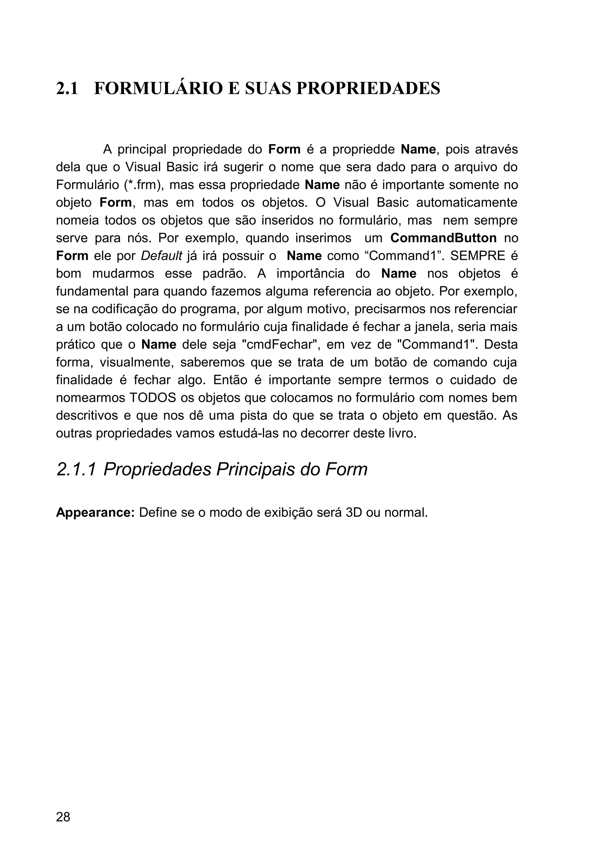 2.1 FORMULÁRIO E SUAS PROPRIEDADES
A principal propriedade do Form é a propriedde Name, pois através
dela que o Visual Basic irá sugerir o nome que sera dado para o arquivo do
Formulário (*.frm), mas essa propriedade Name não é importante somente no
objeto Form, mas em todos os objetos. O Visual Basic automaticamente
nomeia todos os objetos que são inseridos no formulário, mas nem sempre
serve para nós. Por exemplo, quando inserimos um CommandButton no
Form ele por Default já irá possuir o Name como “Command1”. SEMPRE é
bom mudarmos esse padrão. A importância do Name nos objetos é
fundamental para quando fazemos alguma referencia ao objeto. Por exemplo,
se na codificação do programa, por algum motivo, precisarmos nos referenciar
a um botão colocado no formulário cuja finalidade é fechar a janela, seria mais
prático que o Name dele seja "cmdFechar", em vez de "Command1". Desta
forma, visualmente, saberemos que se trata de um botão de comando cuja
finalidade é fechar algo. Então é importante sempre termos o cuidado de
nomearmos TODOS os objetos que colocamos no formulário com nomes bem
descritivos e que nos dê uma pista do que se trata o objeto em questão. As
outras propriedades vamos estudá-las no decorrer deste livro.
2.1.1 Propriedades Principais do Form
Appearance: Define se o modo de exibição será 3D ou normal.
28
 