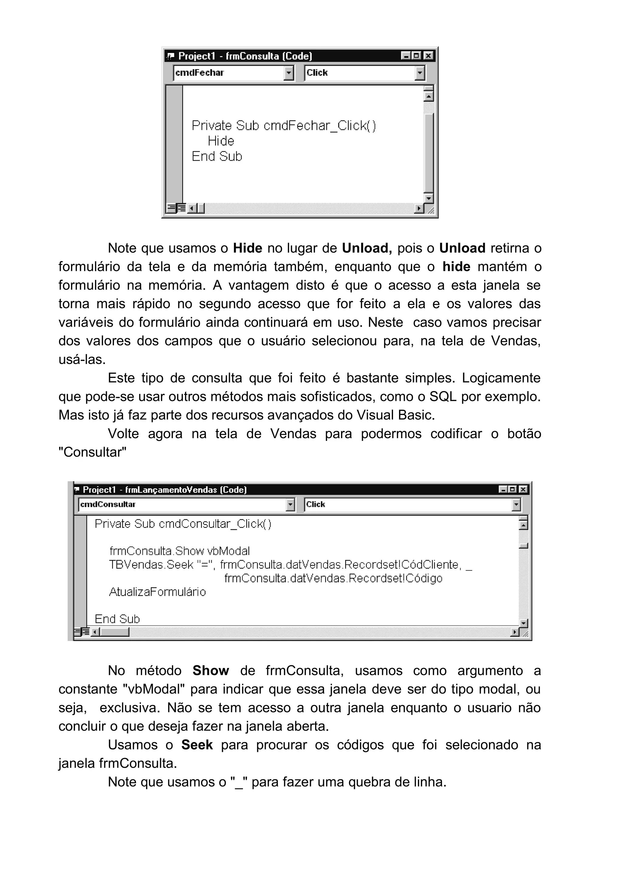 Note que usamos o Hide no lugar de Unload, pois o Unload retirna o
formulário da tela e da memória também, enquanto que o hide mantém o
formulário na memória. A vantagem disto é que o acesso a esta janela se
torna mais rápido no segundo acesso que for feito a ela e os valores das
variáveis do formulário ainda continuará em uso. Neste caso vamos precisar
dos valores dos campos que o usuário selecionou para, na tela de Vendas,
usá-las.
Este tipo de consulta que foi feito é bastante simples. Logicamente
que pode-se usar outros métodos mais sofisticados, como o SQL por exemplo.
Mas isto já faz parte dos recursos avançados do Visual Basic.
Volte agora na tela de Vendas para podermos codificar o botão
"Consultar"
No método Show de frmConsulta, usamos como argumento a
constante "vbModal" para indicar que essa janela deve ser do tipo modal, ou
seja, exclusiva. Não se tem acesso a outra janela enquanto o usuario não
concluir o que deseja fazer na janela aberta.
Usamos o Seek para procurar os códigos que foi selecionado na
janela frmConsulta.
Note que usamos o "_" para fazer uma quebra de linha.
 