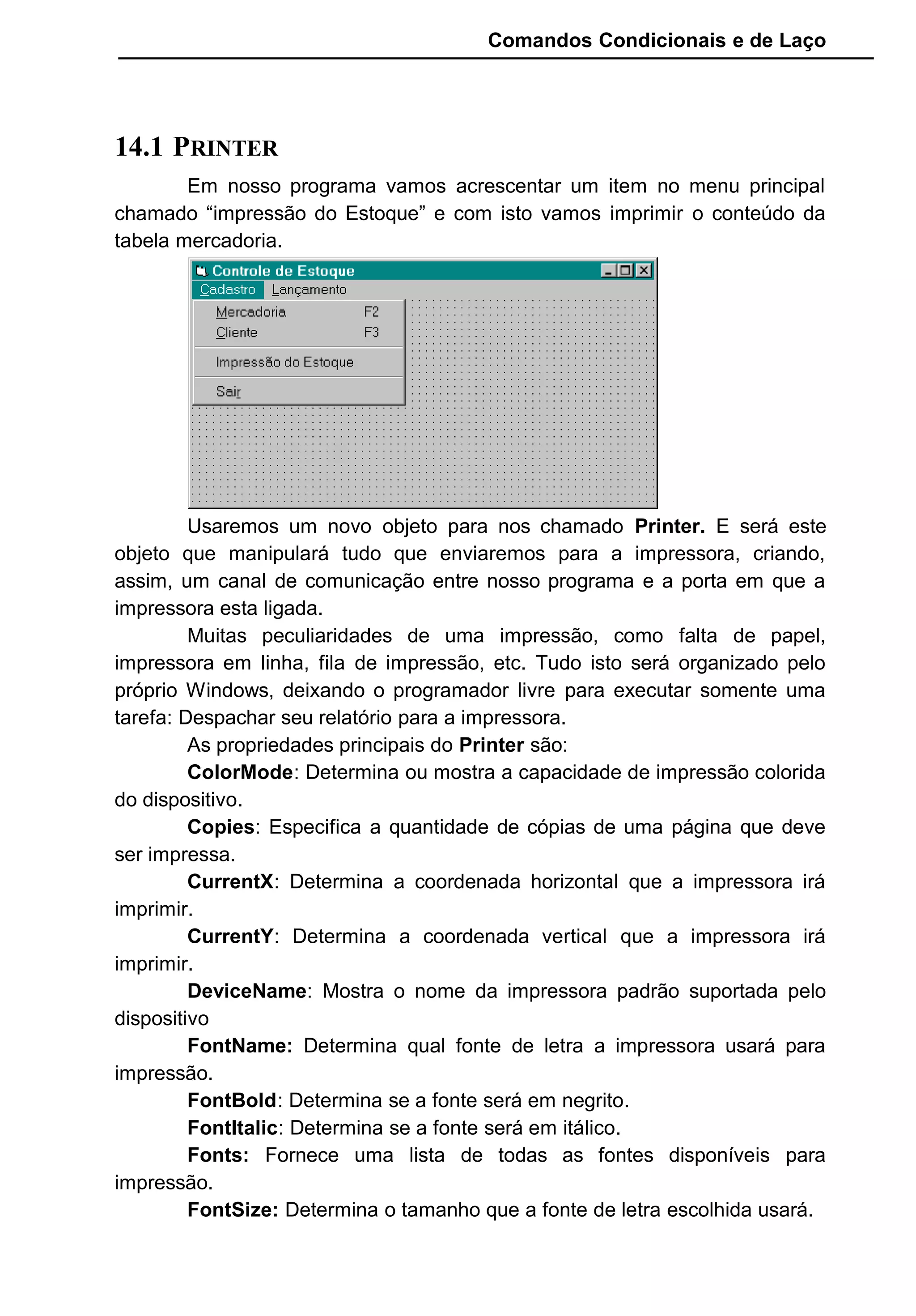 Comandos Condicionais e de Laço
14.1 PRINTER
Em nosso programa vamos acrescentar um item no menu principal
chamado “impressão do Estoque” e com isto vamos imprimir o conteúdo da
tabela mercadoria.
Usaremos um novo objeto para nos chamado Printer. E será este
objeto que manipulará tudo que enviaremos para a impressora, criando,
assim, um canal de comunicação entre nosso programa e a porta em que a
impressora esta ligada.
Muitas peculiaridades de uma impressão, como falta de papel,
impressora em linha, fila de impressão, etc. Tudo isto será organizado pelo
próprio Windows, deixando o programador livre para executar somente uma
tarefa: Despachar seu relatório para a impressora.
As propriedades principais do Printer são:
ColorMode: Determina ou mostra a capacidade de impressão colorida
do dispositivo.
Copies: Especifica a quantidade de cópias de uma página que deve
ser impressa.
CurrentX: Determina a coordenada horizontal que a impressora irá
imprimir.
CurrentY: Determina a coordenada vertical que a impressora irá
imprimir.
DeviceName: Mostra o nome da impressora padrão suportada pelo
dispositivo
FontName: Determina qual fonte de letra a impressora usará para
impressão.
FontBold: Determina se a fonte será em negrito.
FontItalic: Determina se a fonte será em itálico.
Fonts: Fornece uma lista de todas as fontes disponíveis para
impressão.
FontSize: Determina o tamanho que a fonte de letra escolhida usará.
 