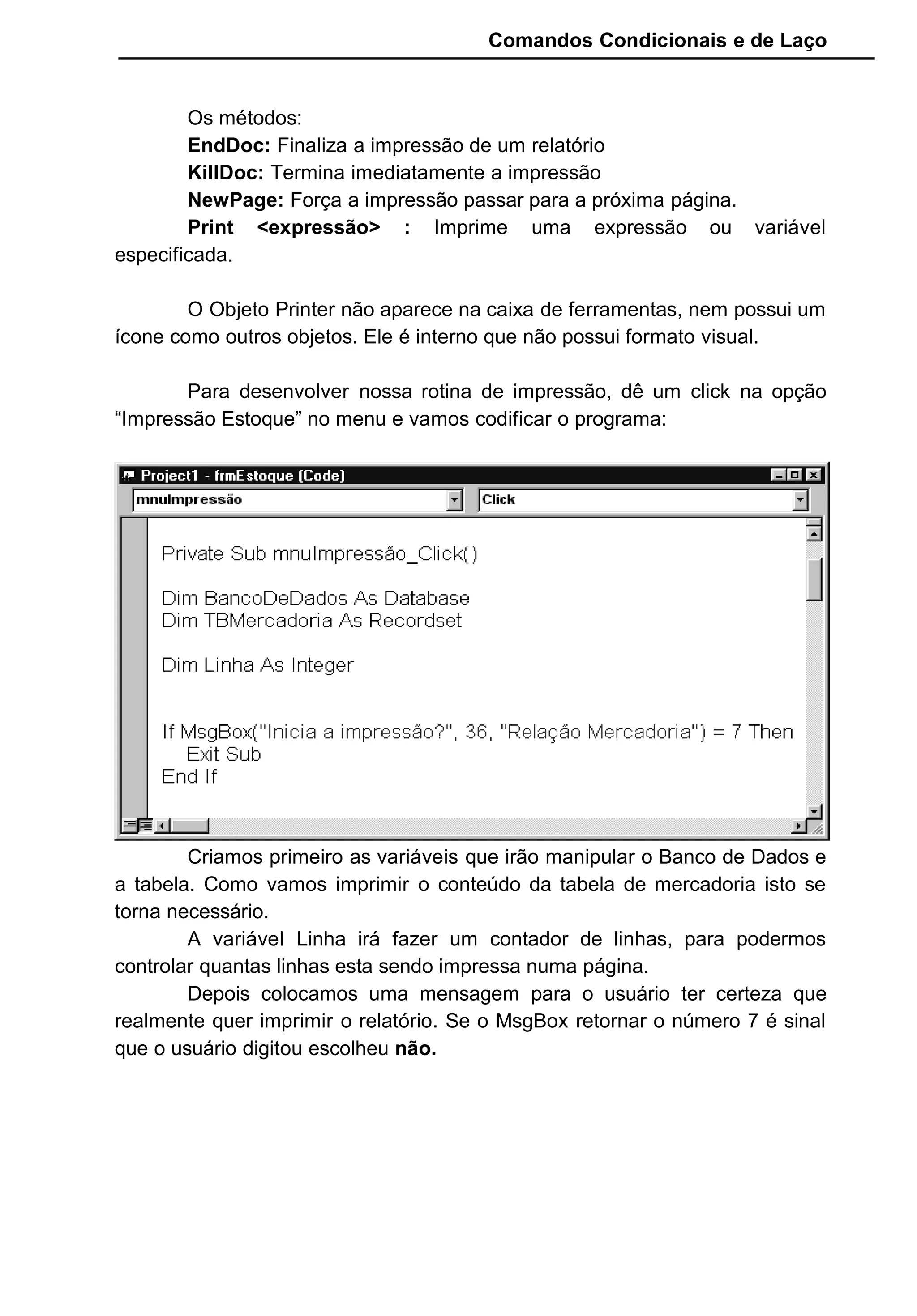 Comandos Condicionais e de Laço
Os métodos:
EndDoc: Finaliza a impressão de um relatório
KillDoc: Termina imediatamente a impressão
NewPage: Força a impressão passar para a próxima página.
Print <expressão> : Imprime uma expressão ou variável
especificada.
O Objeto Printer não aparece na caixa de ferramentas, nem possui um
ícone como outros objetos. Ele é interno que não possui formato visual.
Para desenvolver nossa rotina de impressão, dê um click na opção
“Impressão Estoque” no menu e vamos codificar o programa:
Criamos primeiro as variáveis que irão manipular o Banco de Dados e
a tabela. Como vamos imprimir o conteúdo da tabela de mercadoria isto se
torna necessário.
A variável Linha irá fazer um contador de linhas, para podermos
controlar quantas linhas esta sendo impressa numa página.
Depois colocamos uma mensagem para o usuário ter certeza que
realmente quer imprimir o relatório. Se o MsgBox retornar o número 7 é sinal
que o usuário digitou escolheu não.
 