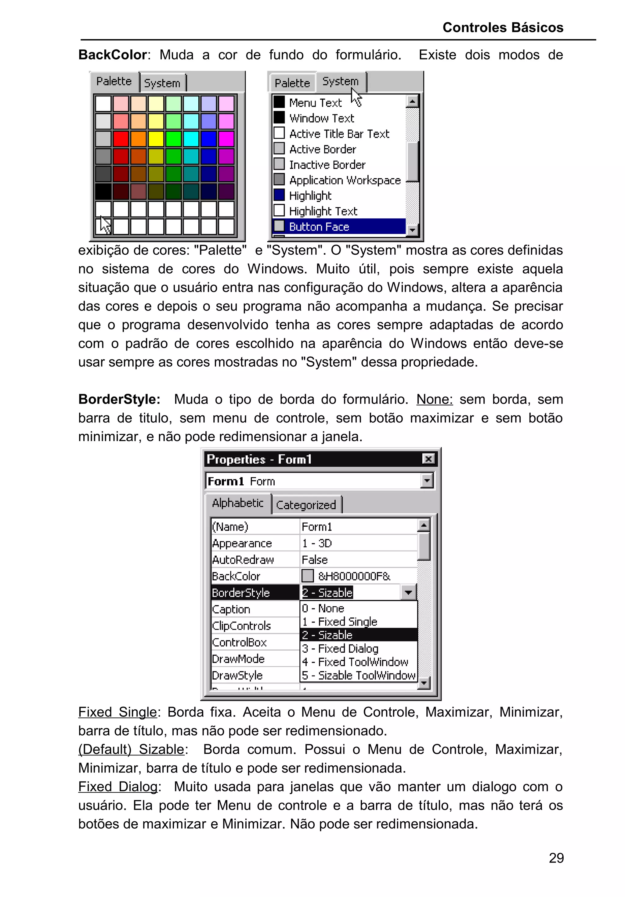 Controles Básicos
BackColor: Muda a cor de fundo do formulário. Existe dois modos de
exibição de cores: "Palette" e "System". O "System" mostra as cores definidas
no sistema de cores do Windows. Muito útil, pois sempre existe aquela
situação que o usuário entra nas configuração do Windows, altera a aparência
das cores e depois o seu programa não acompanha a mudança. Se precisar
que o programa desenvolvido tenha as cores sempre adaptadas de acordo
com o padrão de cores escolhido na aparência do Windows então deve-se
usar sempre as cores mostradas no "System" dessa propriedade.
BorderStyle: Muda o tipo de borda do formulário. None: sem borda, sem
barra de titulo, sem menu de controle, sem botão maximizar e sem botão
minimizar, e não pode redimensionar a janela.
Fixed Single: Borda fixa. Aceita o Menu de Controle, Maximizar, Minimizar,
barra de título, mas não pode ser redimensionado.
(Default) Sizable: Borda comum. Possui o Menu de Controle, Maximizar,
Minimizar, barra de título e pode ser redimensionada.
Fixed Dialog: Muito usada para janelas que vão manter um dialogo com o
usuário. Ela pode ter Menu de controle e a barra de título, mas não terá os
botões de maximizar e Minimizar. Não pode ser redimensionada.
29
 