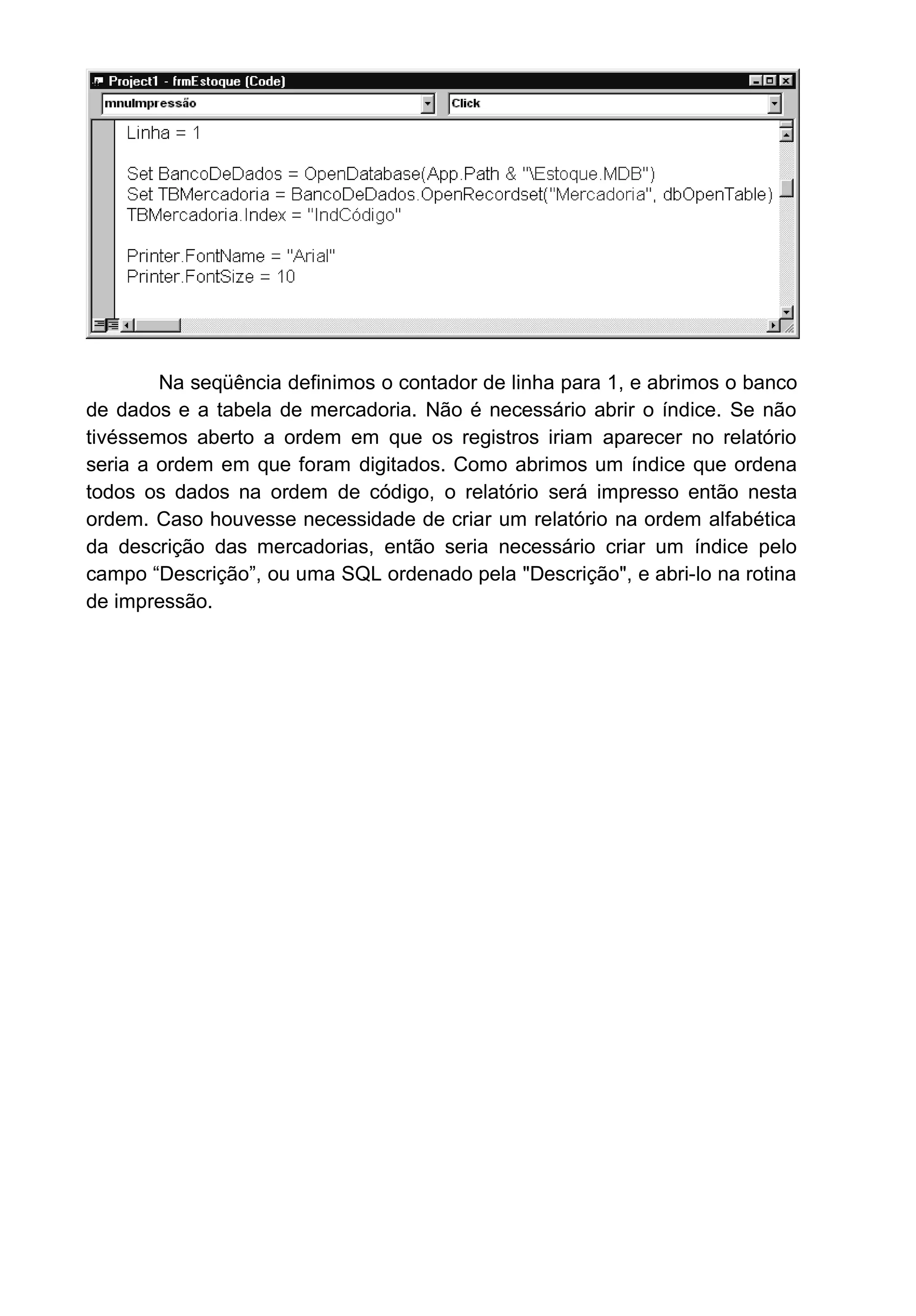 Na seqüência definimos o contador de linha para 1, e abrimos o banco
de dados e a tabela de mercadoria. Não é necessário abrir o índice. Se não
tivéssemos aberto a ordem em que os registros iriam aparecer no relatório
seria a ordem em que foram digitados. Como abrimos um índice que ordena
todos os dados na ordem de código, o relatório será impresso então nesta
ordem. Caso houvesse necessidade de criar um relatório na ordem alfabética
da descrição das mercadorias, então seria necessário criar um índice pelo
campo “Descrição”, ou uma SQL ordenado pela "Descrição", e abri-lo na rotina
de impressão.
 