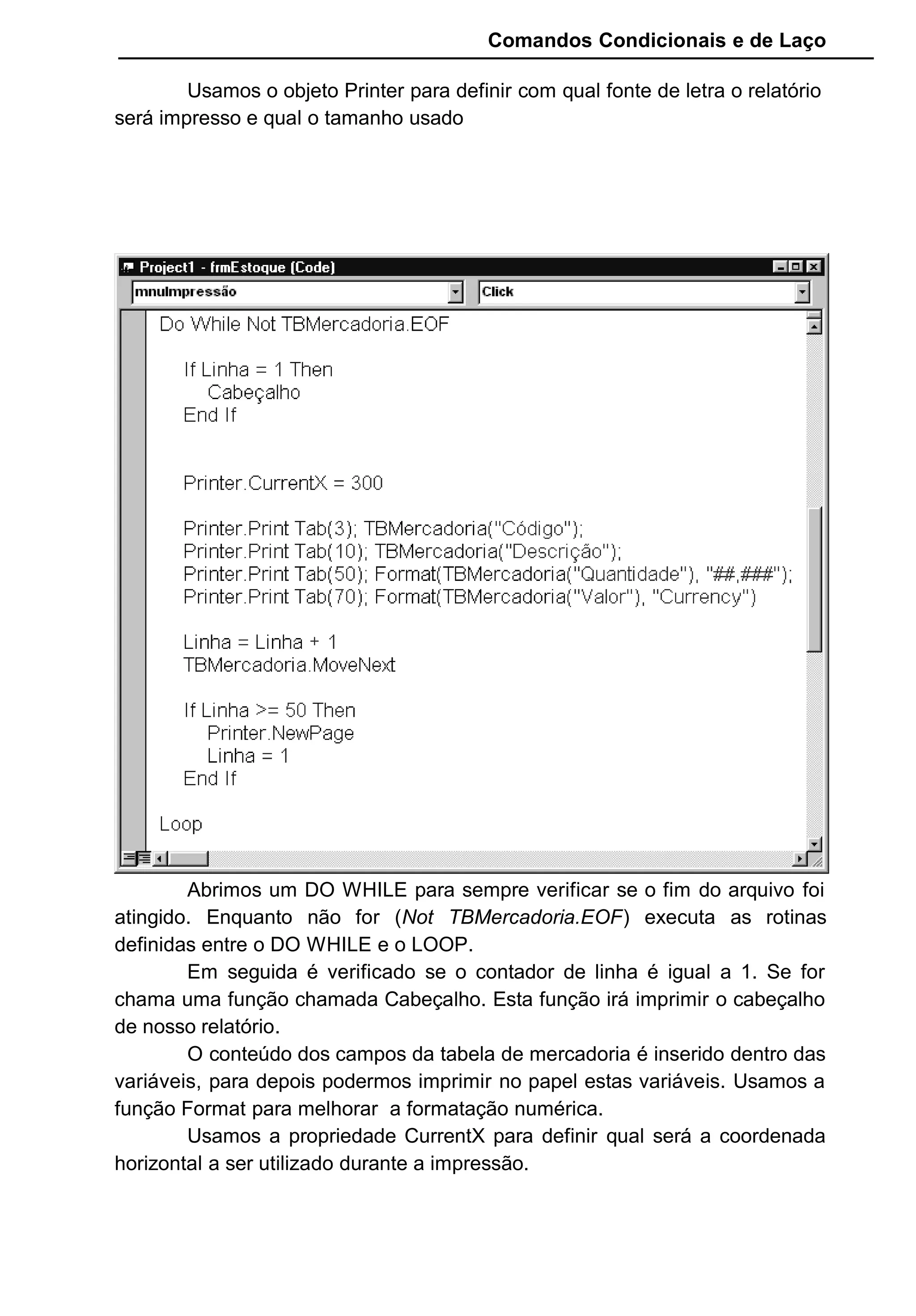 Comandos Condicionais e de Laço
Usamos o objeto Printer para definir com qual fonte de letra o relatório
será impresso e qual o tamanho usado
Abrimos um DO WHILE para sempre verificar se o fim do arquivo foi
atingido. Enquanto não for (Not TBMercadoria.EOF) executa as rotinas
definidas entre o DO WHILE e o LOOP.
Em seguida é verificado se o contador de linha é igual a 1. Se for
chama uma função chamada Cabeçalho. Esta função irá imprimir o cabeçalho
de nosso relatório.
O conteúdo dos campos da tabela de mercadoria é inserido dentro das
variáveis, para depois podermos imprimir no papel estas variáveis. Usamos a
função Format para melhorar a formatação numérica.
Usamos a propriedade CurrentX para definir qual será a coordenada
horizontal a ser utilizado durante a impressão.
 