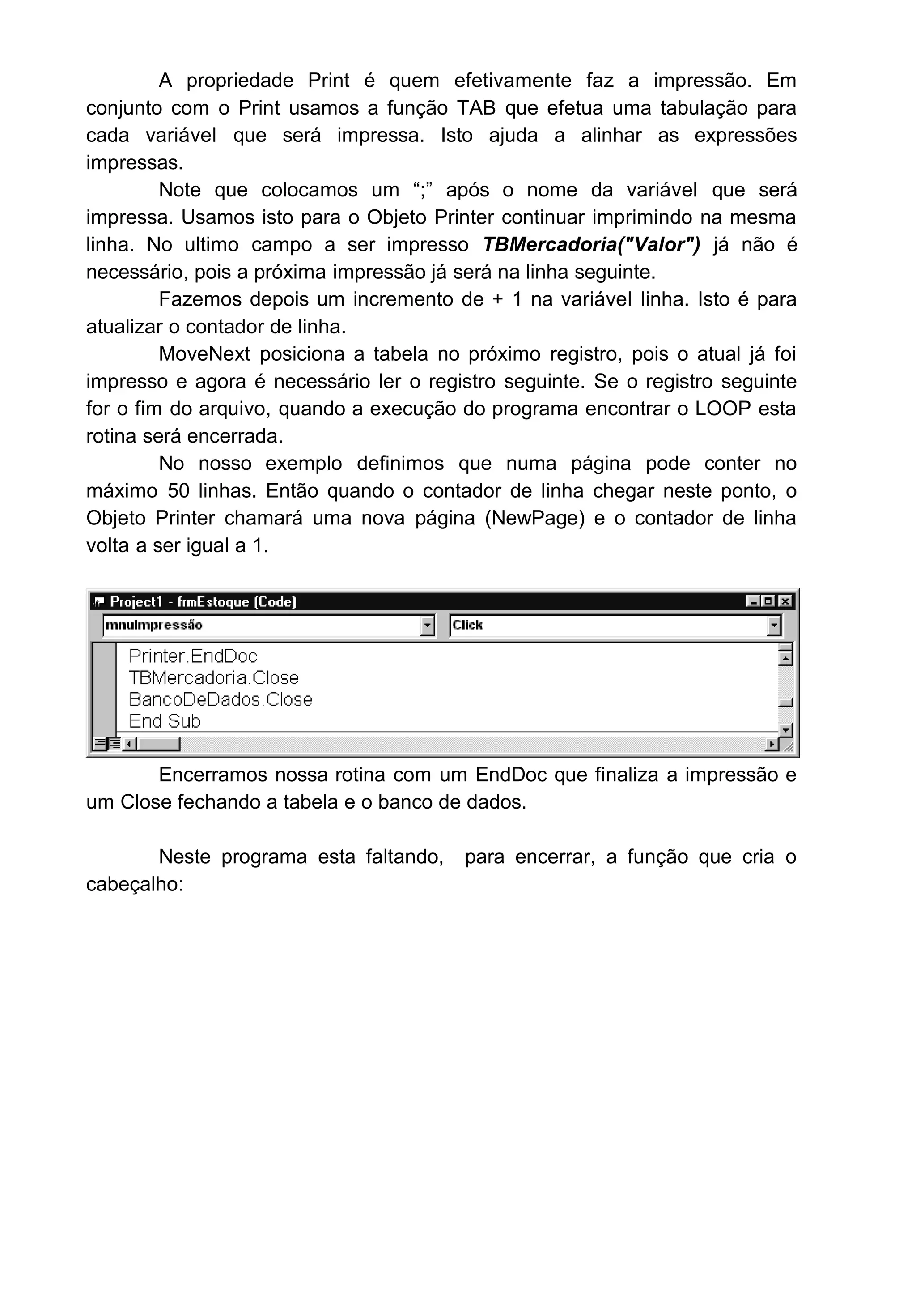 A propriedade Print é quem efetivamente faz a impressão. Em
conjunto com o Print usamos a função TAB que efetua uma tabulação para
cada variável que será impressa. Isto ajuda a alinhar as expressões
impressas.
Note que colocamos um “;” após o nome da variável que será
impressa. Usamos isto para o Objeto Printer continuar imprimindo na mesma
linha. No ultimo campo a ser impresso TBMercadoria("Valor") já não é
necessário, pois a próxima impressão já será na linha seguinte.
Fazemos depois um incremento de + 1 na variável linha. Isto é para
atualizar o contador de linha.
MoveNext posiciona a tabela no próximo registro, pois o atual já foi
impresso e agora é necessário ler o registro seguinte. Se o registro seguinte
for o fim do arquivo, quando a execução do programa encontrar o LOOP esta
rotina será encerrada.
No nosso exemplo definimos que numa página pode conter no
máximo 50 linhas. Então quando o contador de linha chegar neste ponto, o
Objeto Printer chamará uma nova página (NewPage) e o contador de linha
volta a ser igual a 1.
Encerramos nossa rotina com um EndDoc que finaliza a impressão e
um Close fechando a tabela e o banco de dados.
Neste programa esta faltando, para encerrar, a função que cria o
cabeçalho:
 