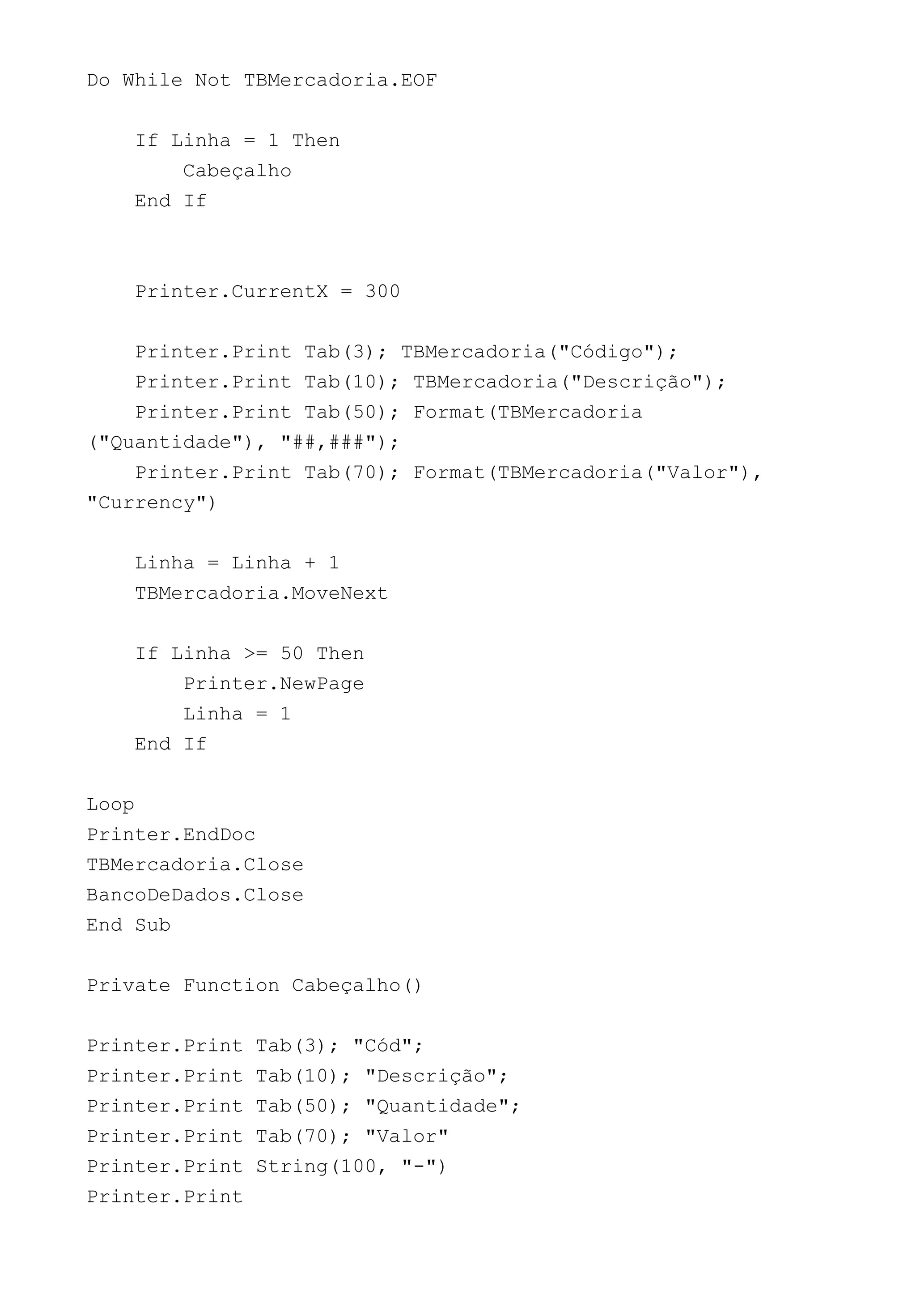 Do While Not TBMercadoria.EOF
If Linha = 1 Then
Cabeçalho
End If
Printer.CurrentX = 300
Printer.Print Tab(3); TBMercadoria("Código");
Printer.Print Tab(10); TBMercadoria("Descrição");
Printer.Print Tab(50); Format(TBMercadoria
("Quantidade"), "##,###");
Printer.Print Tab(70); Format(TBMercadoria("Valor"),
"Currency")
Linha = Linha + 1
TBMercadoria.MoveNext
If Linha >= 50 Then
Printer.NewPage
Linha = 1
End If
Loop
Printer.EndDoc
TBMercadoria.Close
BancoDeDados.Close
End Sub
Private Function Cabeçalho()
Printer.Print Tab(3); "Cód";
Printer.Print Tab(10); "Descrição";
Printer.Print Tab(50); "Quantidade";
Printer.Print Tab(70); "Valor"
Printer.Print String(100, "-")
Printer.Print
 