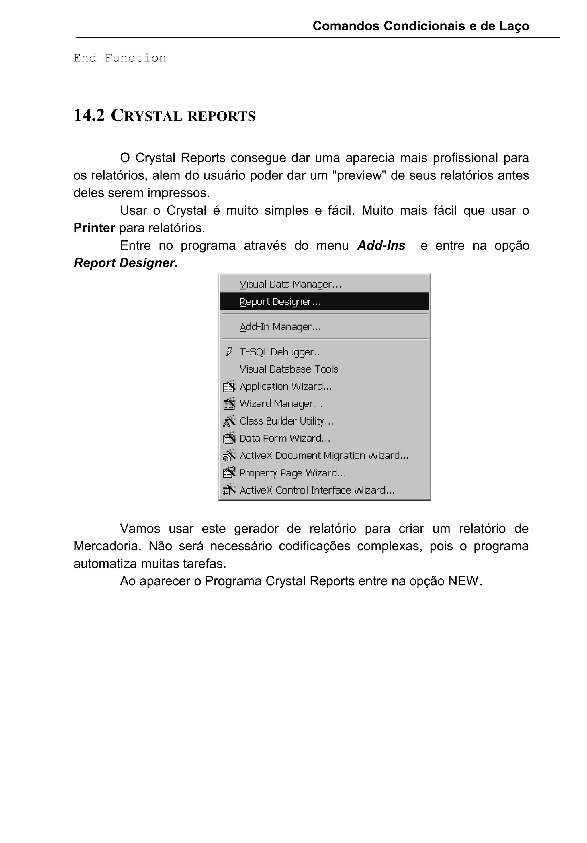 Comandos Condicionais e de Laço
End Function
14.2 CRYSTAL REPORTS
O Crystal Reports consegue dar uma aparecia mais profissional para
os relatórios, alem do usuário poder dar um "preview" de seus relatórios antes
deles serem impressos.
Usar o Crystal é muito simples e fácil. Muito mais fácil que usar o
Printer para relatórios.
Entre no programa através do menu Add-Ins e entre na opção
Report Designer.
Vamos usar este gerador de relatório para criar um relatório de
Mercadoria. Não será necessário codificações complexas, pois o programa
automatiza muitas tarefas.
Ao aparecer o Programa Crystal Reports entre na opção NEW.
 