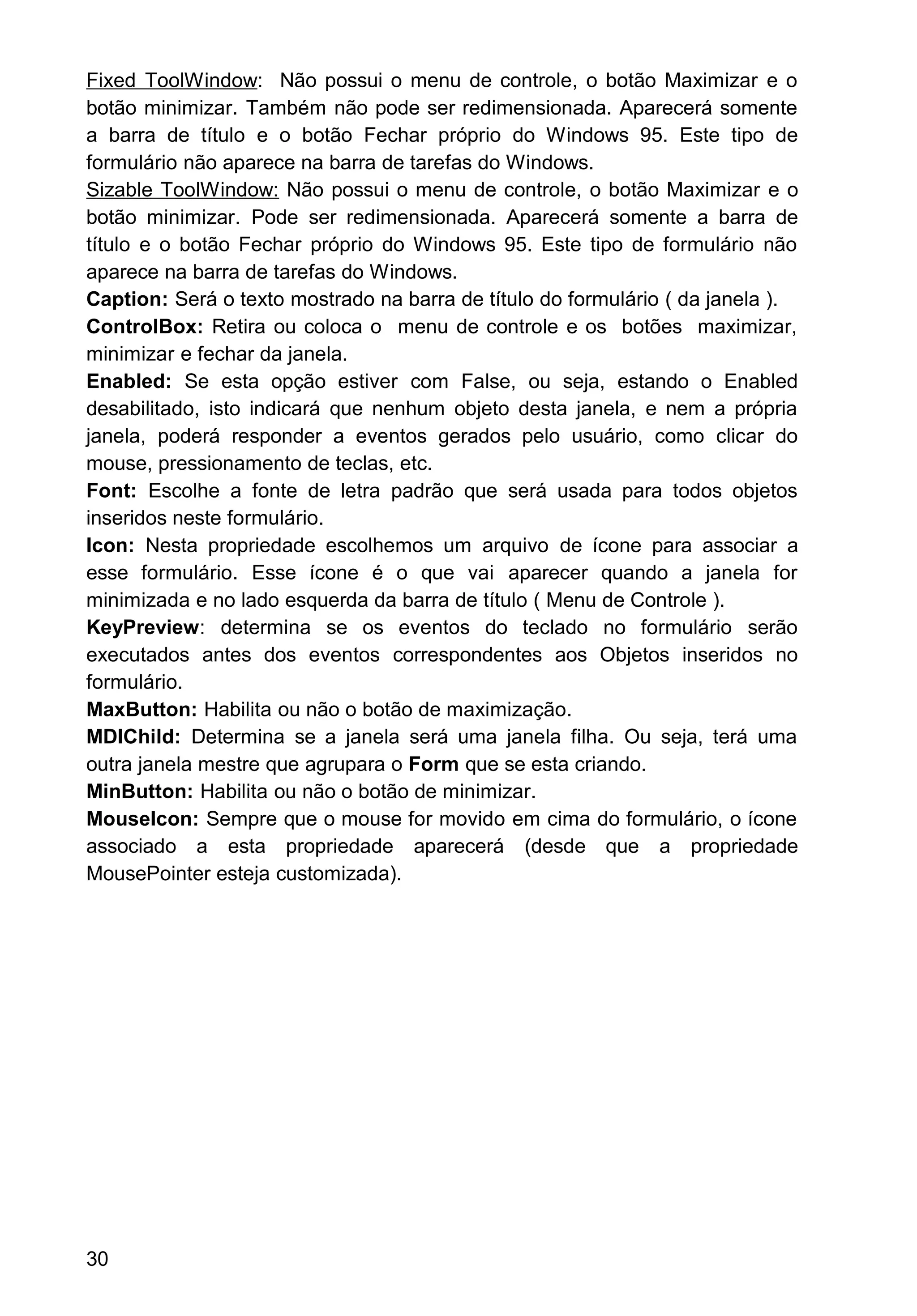 Fixed ToolWindow: Não possui o menu de controle, o botão Maximizar e o
botão minimizar. Também não pode ser redimensionada. Aparecerá somente
a barra de título e o botão Fechar próprio do Windows 95. Este tipo de
formulário não aparece na barra de tarefas do Windows.
Sizable ToolWindow: Não possui o menu de controle, o botão Maximizar e o
botão minimizar. Pode ser redimensionada. Aparecerá somente a barra de
título e o botão Fechar próprio do Windows 95. Este tipo de formulário não
aparece na barra de tarefas do Windows.
Caption: Será o texto mostrado na barra de título do formulário ( da janela ).
ControlBox: Retira ou coloca o menu de controle e os botões maximizar,
minimizar e fechar da janela.
Enabled: Se esta opção estiver com False, ou seja, estando o Enabled
desabilitado, isto indicará que nenhum objeto desta janela, e nem a própria
janela, poderá responder a eventos gerados pelo usuário, como clicar do
mouse, pressionamento de teclas, etc.
Font: Escolhe a fonte de letra padrão que será usada para todos objetos
inseridos neste formulário.
Icon: Nesta propriedade escolhemos um arquivo de ícone para associar a
esse formulário. Esse ícone é o que vai aparecer quando a janela for
minimizada e no lado esquerda da barra de título ( Menu de Controle ).
KeyPreview: determina se os eventos do teclado no formulário serão
executados antes dos eventos correspondentes aos Objetos inseridos no
formulário.
MaxButton: Habilita ou não o botão de maximização.
MDIChild: Determina se a janela será uma janela filha. Ou seja, terá uma
outra janela mestre que agrupara o Form que se esta criando.
MinButton: Habilita ou não o botão de minimizar.
MouseIcon: Sempre que o mouse for movido em cima do formulário, o ícone
associado a esta propriedade aparecerá (desde que a propriedade
MousePointer esteja customizada).
30
 