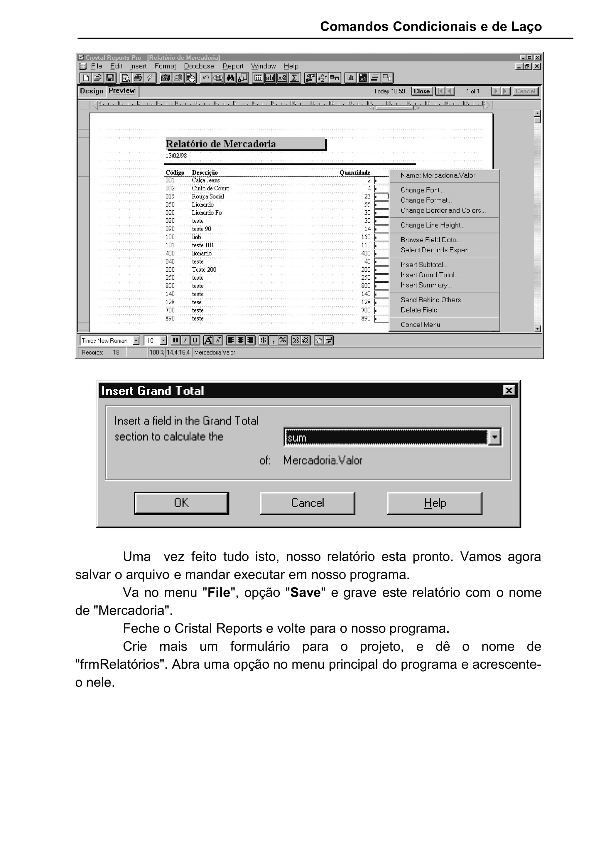 Comandos Condicionais e de Laço
Uma vez feito tudo isto, nosso relatório esta pronto. Vamos agora
salvar o arquivo e mandar executar em nosso programa.
Va no menu "File", opção "Save" e grave este relatório com o nome
de "Mercadoria".
Feche o Cristal Reports e volte para o nosso programa.
Crie mais um formulário para o projeto, e dê o nome de
"frmRelatórios". Abra uma opção no menu principal do programa e acrescente-
o nele.
 