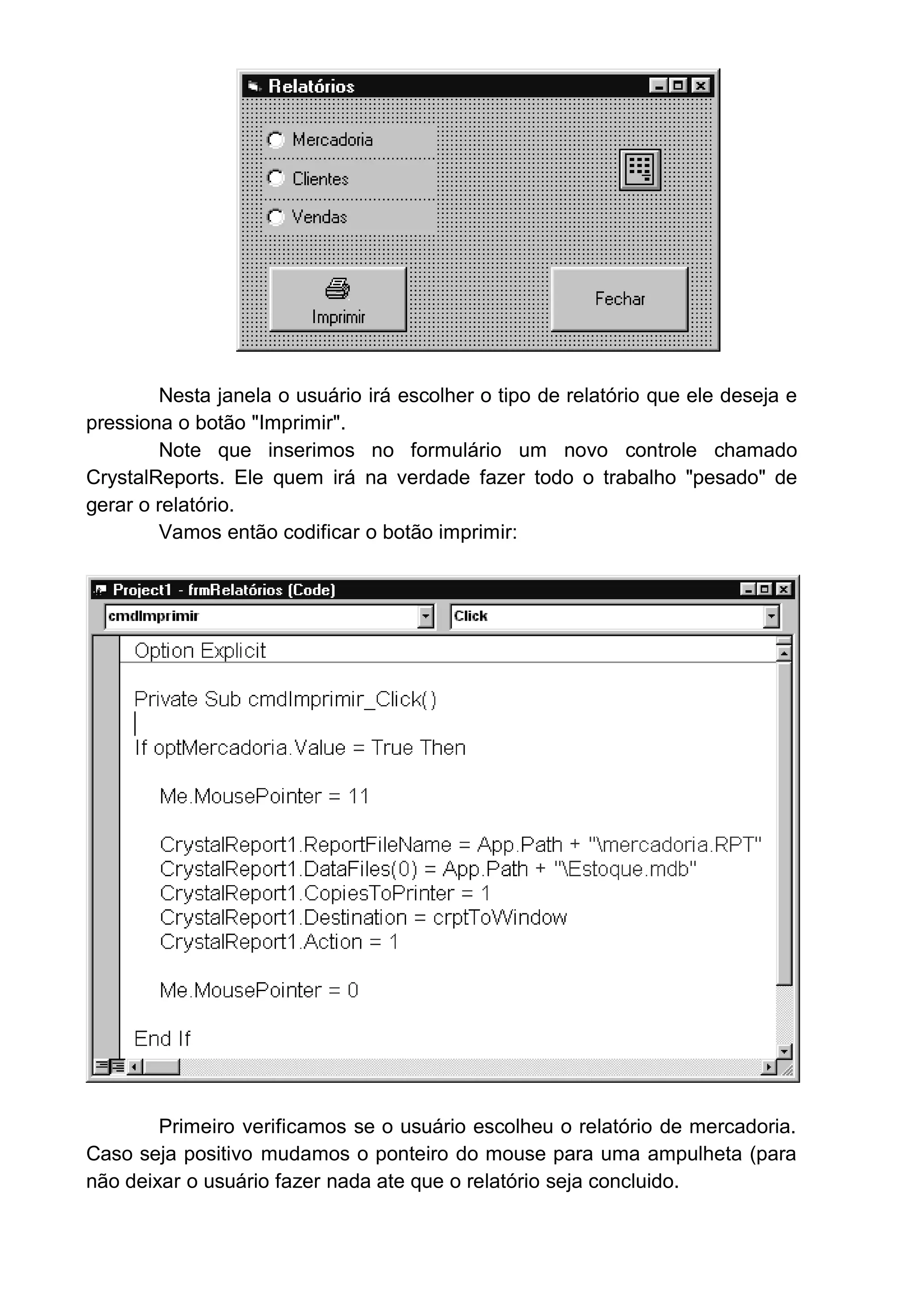 Nesta janela o usuário irá escolher o tipo de relatório que ele deseja e
pressiona o botão "Imprimir".
Note que inserimos no formulário um novo controle chamado
CrystalReports. Ele quem irá na verdade fazer todo o trabalho "pesado" de
gerar o relatório.
Vamos então codificar o botão imprimir:
Primeiro verificamos se o usuário escolheu o relatório de mercadoria.
Caso seja positivo mudamos o ponteiro do mouse para uma ampulheta (para
não deixar o usuário fazer nada ate que o relatório seja concluido.
 