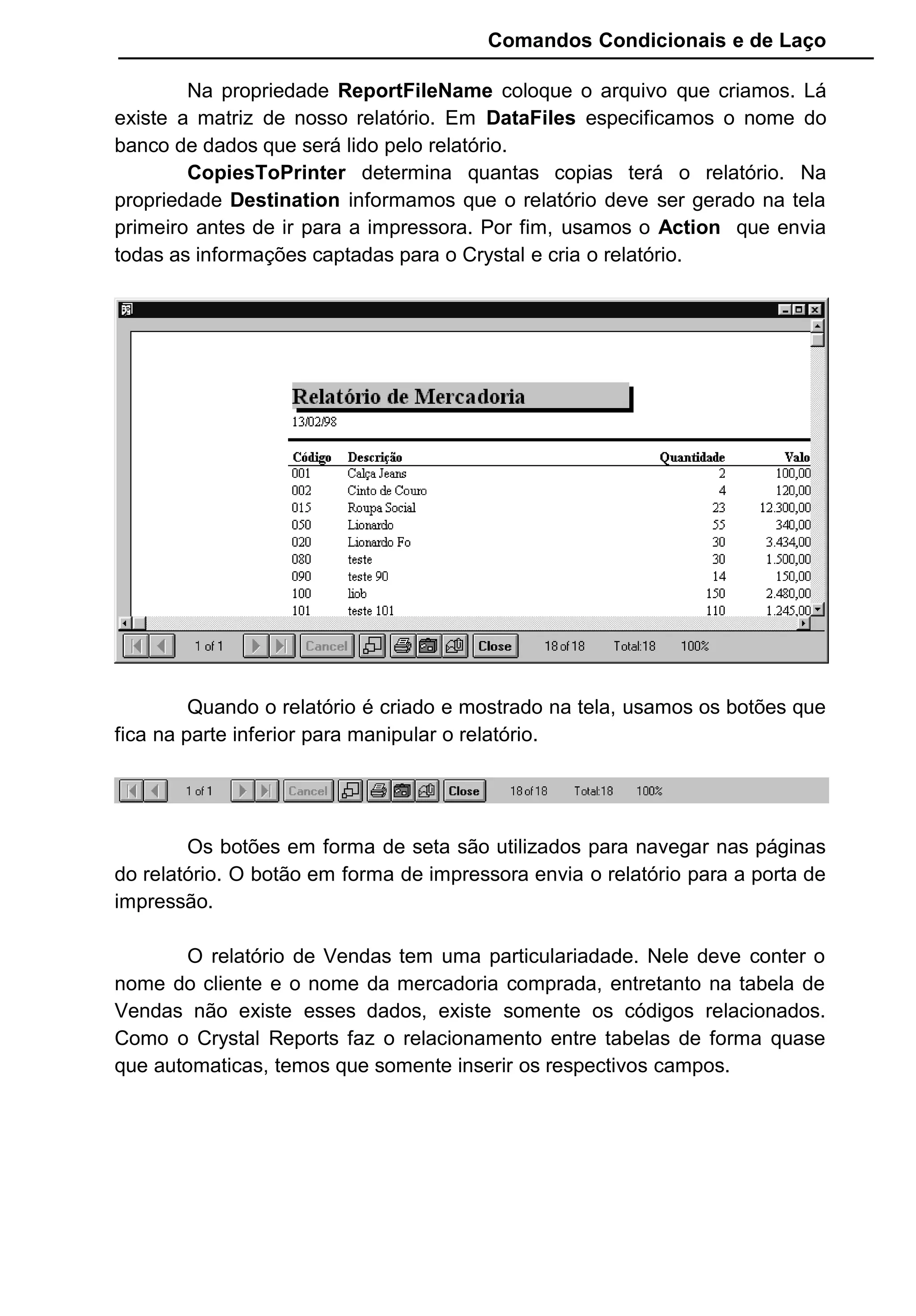 Comandos Condicionais e de Laço
Na propriedade ReportFileName coloque o arquivo que criamos. Lá
existe a matriz de nosso relatório. Em DataFiles especificamos o nome do
banco de dados que será lido pelo relatório.
CopiesToPrinter determina quantas copias terá o relatório. Na
propriedade Destination informamos que o relatório deve ser gerado na tela
primeiro antes de ir para a impressora. Por fim, usamos o Action que envia
todas as informações captadas para o Crystal e cria o relatório.
Quando o relatório é criado e mostrado na tela, usamos os botões que
fica na parte inferior para manipular o relatório.
Os botões em forma de seta são utilizados para navegar nas páginas
do relatório. O botão em forma de impressora envia o relatório para a porta de
impressão.
O relatório de Vendas tem uma particulariadade. Nele deve conter o
nome do cliente e o nome da mercadoria comprada, entretanto na tabela de
Vendas não existe esses dados, existe somente os códigos relacionados.
Como o Crystal Reports faz o relacionamento entre tabelas de forma quase
que automaticas, temos que somente inserir os respectivos campos.
 
