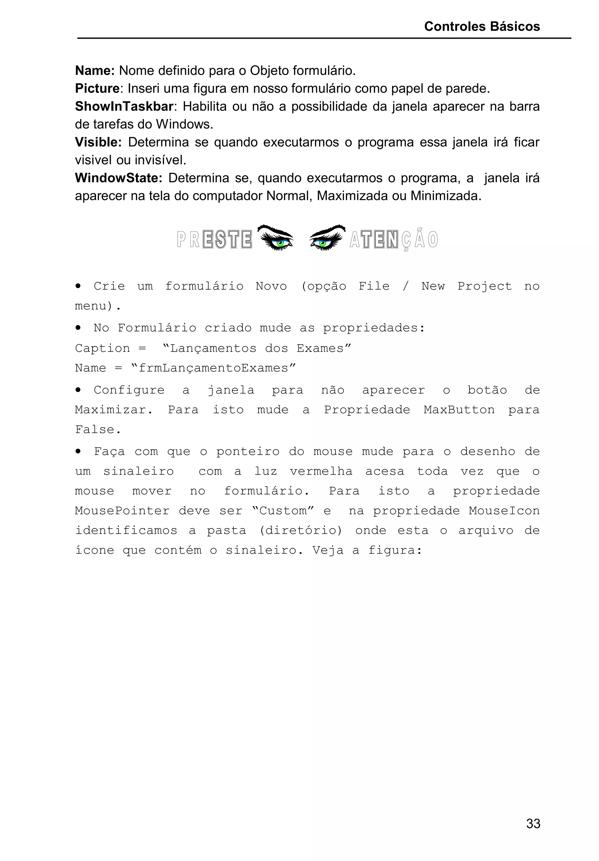 Controles Básicos
Name: Nome definido para o Objeto formulário.
Picture: Inseri uma figura em nosso formulário como papel de parede.
ShowInTaskbar: Habilita ou não a possibilidade da janela aparecer na barra
de tarefas do Windows.
Visible: Determina se quando executarmos o programa essa janela irá ficar
visivel ou invisível.
WindowState: Determina se, quando executarmos o programa, a janela irá
aparecer na tela do computador Normal, Maximizada ou Minimizada.
• Crie um formulário Novo (opção File / New Project no
menu).
• No Formulário criado mude as propriedades:
Caption = “Lançamentos dos Exames”
Name = “frmLançamentoExames”
• Configure a janela para não aparecer o botão de
Maximizar. Para isto mude a Propriedade MaxButton para
False.
• Faça com que o ponteiro do mouse mude para o desenho de
um sinaleiro com a luz vermelha acesa toda vez que o
mouse mover no formulário. Para isto a propriedade
MousePointer deve ser “Custom” e na propriedade MouseIcon
identificamos a pasta (diretório) onde esta o arquivo de
ícone que contém o sinaleiro. Veja a figura:
33
 