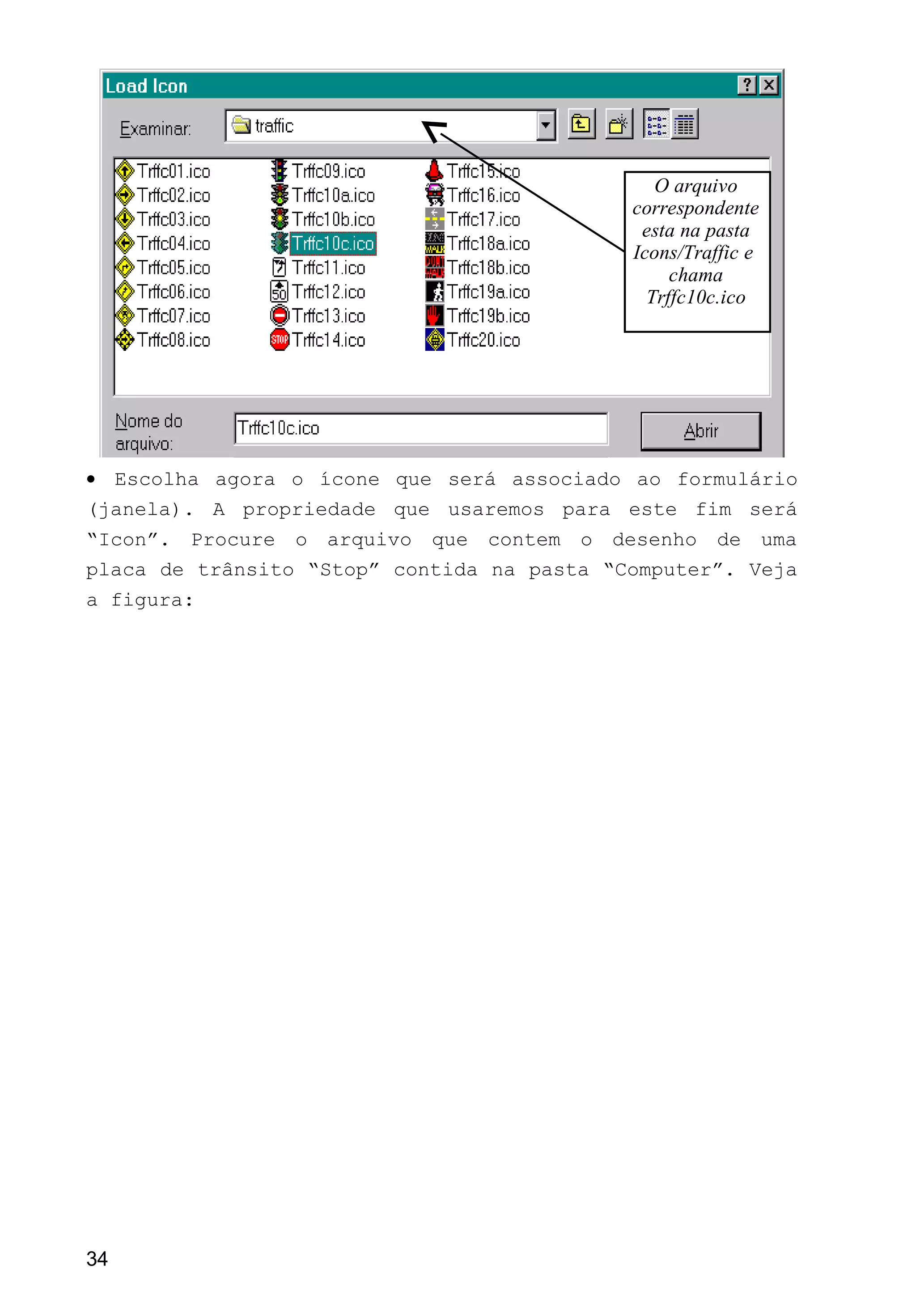 • Escolha agora o ícone que será associado ao formulário
(janela). A propriedade que usaremos para este fim será
“Icon”. Procure o arquivo que contem o desenho de uma
placa de trânsito “Stop” contida na pasta “Computer”. Veja
a figura:
34
O arquivo
correspondente
esta na pasta
Icons/Traffic e
chama
Trffc10c.ico
 
