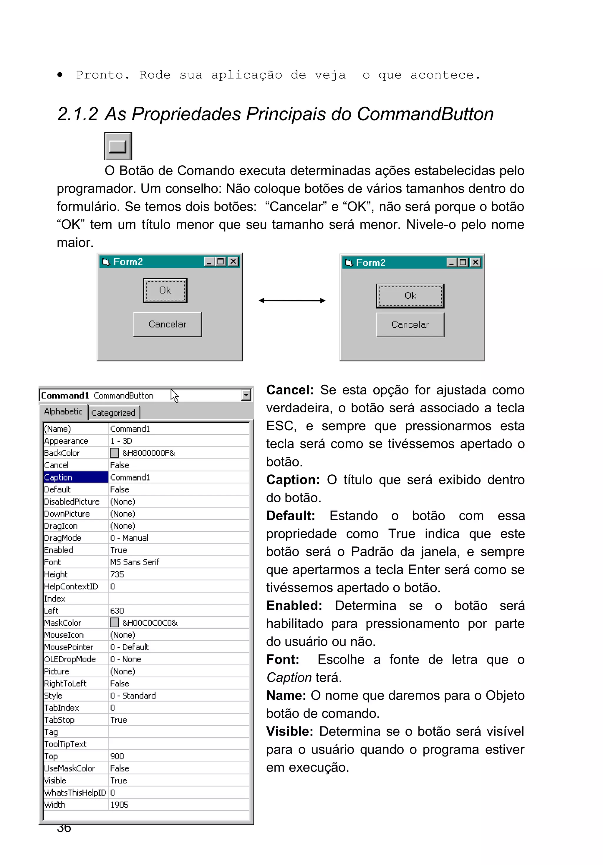 • Pronto. Rode sua aplicação de veja o que acontece.
2.1.2 As Propriedades Principais do CommandButton
O Botão de Comando executa determinadas ações estabelecidas pelo
programador. Um conselho: Não coloque botões de vários tamanhos dentro do
formulário. Se temos dois botões: “Cancelar” e “OK”, não será porque o botão
“OK” tem um título menor que seu tamanho será menor. Nivele-o pelo nome
maior.
Cancel: Se esta opção for ajustada como
verdadeira, o botão será associado a tecla
ESC, e sempre que pressionarmos esta
tecla será como se tivéssemos apertado o
botão.
Caption: O título que será exibido dentro
do botão.
Default: Estando o botão com essa
propriedade como True indica que este
botão será o Padrão da janela, e sempre
que apertarmos a tecla Enter será como se
tivéssemos apertado o botão.
Enabled: Determina se o botão será
habilitado para pressionamento por parte
do usuário ou não.
Font: Escolhe a fonte de letra que o
Caption terá.
Name: O nome que daremos para o Objeto
botão de comando.
Visible: Determina se o botão será visível
para o usuário quando o programa estiver
em execução.
36
 