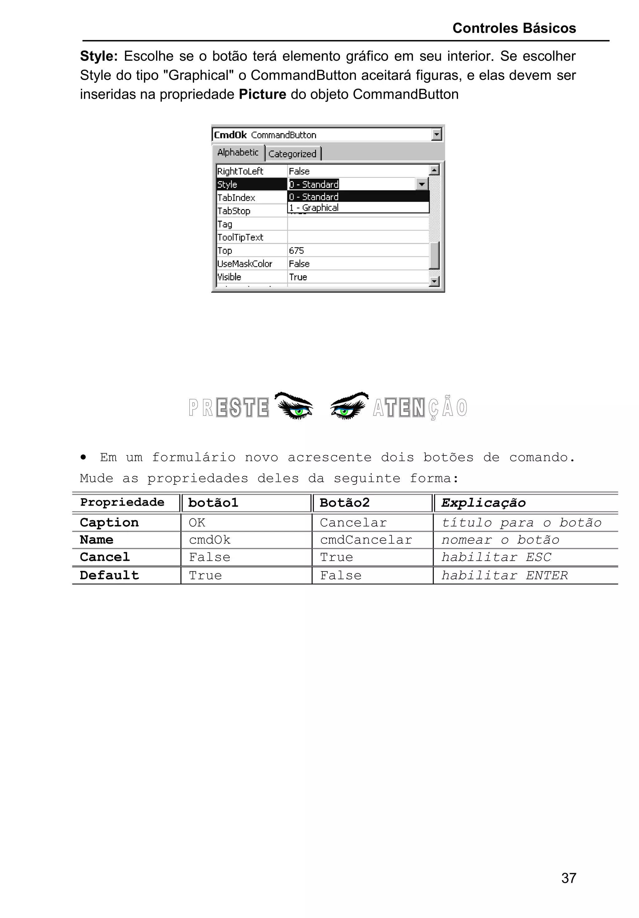 Controles Básicos
Style: Escolhe se o botão terá elemento gráfico em seu interior. Se escolher
Style do tipo "Graphical" o CommandButton aceitará figuras, e elas devem ser
inseridas na propriedade Picture do objeto CommandButton
• Em um formulário novo acrescente dois botões de comando.
Mude as propriedades deles da seguinte forma:
Propriedade botão1 Botão2 Explicação
Caption OK Cancelar título para o botão
Name cmdOk cmdCancelar nomear o botão
Cancel False True habilitar ESC
Default True False habilitar ENTER
37
 