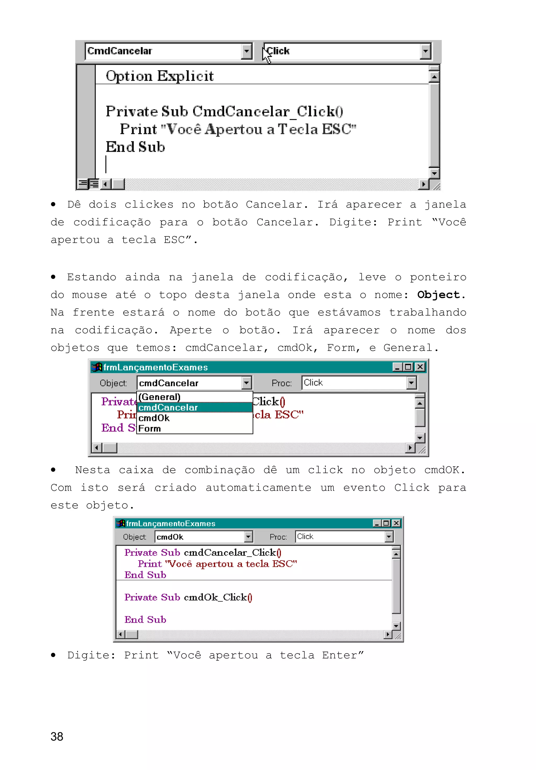 • Dê dois clickes no botão Cancelar. Irá aparecer a janela
de codificação para o botão Cancelar. Digite: Print “Você
apertou a tecla ESC”.
• Estando ainda na janela de codificação, leve o ponteiro
do mouse até o topo desta janela onde esta o nome: Object.
Na frente estará o nome do botão que estávamos trabalhando
na codificação. Aperte o botão. Irá aparecer o nome dos
objetos que temos: cmdCancelar, cmdOk, Form, e General.
• Nesta caixa de combinação dê um click no objeto cmdOK.
Com isto será criado automaticamente um evento Click para
este objeto.
• Digite: Print “Você apertou a tecla Enter”
38
 