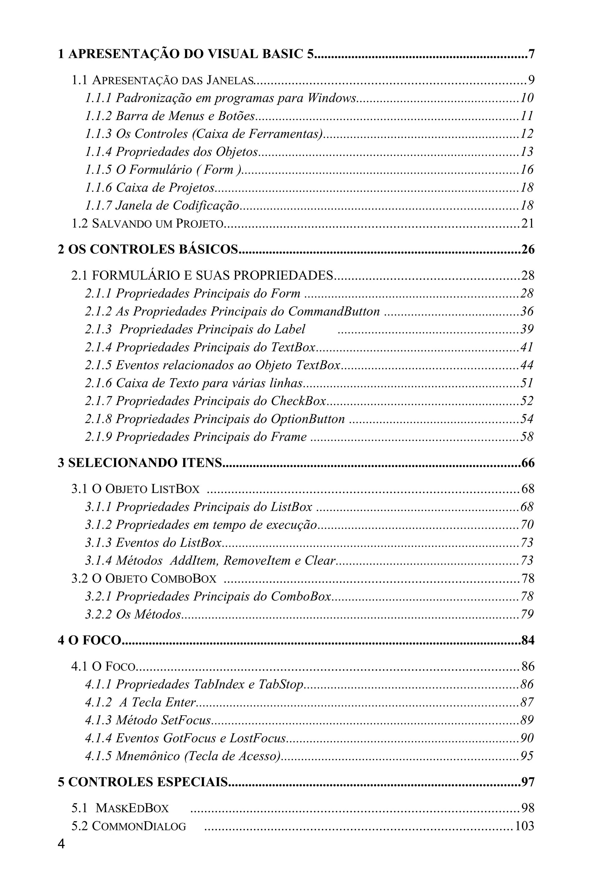 1 APRESENTAÇÃO DO VISUAL BASIC 5...............................................................7
1.1 APRESENTAÇÃO DAS JANELAS............................................................................9
1.1.1 Padronização em programas para Windows................................................10
1.1.2 Barra de Menus e Botões..............................................................................11
1.1.3 Os Controles (Caixa de Ferramentas)..........................................................12
1.1.4 Propriedades dos Objetos.............................................................................13
1.1.5 O Formulário ( Form )..................................................................................16
1.1.6 Caixa de Projetos..........................................................................................18
1.1.7 Janela de Codificação..................................................................................18
1.2 SALVANDO UM PROJETO...................................................................................21
2 OS CONTROLES BÁSICOS...................................................................................26
2.1 FORMULÁRIO E SUAS PROPRIEDADES....................................................28
2.1.1 Propriedades Principais do Form ...............................................................28
2.1.2 As Propriedades Principais do CommandButton ........................................36
2.1.3 Propriedades Principais do Label .....................................................39
2.1.4 Propriedades Principais do TextBox............................................................41
2.1.5 Eventos relacionados ao Objeto TextBox....................................................44
2.1.6 Caixa de Texto para várias linhas................................................................51
2.1.7 Propriedades Principais do CheckBox.........................................................52
2.1.8 Propriedades Principais do OptionButton ..................................................54
2.1.9 Propriedades Principais do Frame .............................................................58
3 SELECIONANDO ITENS........................................................................................66
3.1 O OBJETO LISTBOX .......................................................................................68
3.1.1 Propriedades Principais do ListBox ............................................................68
3.1.2 Propriedades em tempo de execução...........................................................70
3.1.3 Eventos do ListBox........................................................................................73
3.1.4 Métodos AddItem, RemoveItem e Clear......................................................73
3.2 O OBJETO COMBOBOX ...................................................................................78
3.2.1 Propriedades Principais do ComboBox.......................................................78
3.2.2 Os Métodos....................................................................................................79
4 O FOCO......................................................................................................................84
4.1 O FOCO...........................................................................................................86
4.1.1 Propriedades TabIndex e TabStop...............................................................86
4.1.2 A Tecla Enter...............................................................................................87
4.1.3 Método SetFocus...........................................................................................89
4.1.4 Eventos GotFocus e LostFocus.....................................................................90
4.1.5 Mnemônico (Tecla de Acesso)......................................................................95
5 CONTROLES ESPECIAIS......................................................................................97
5.1 MASKEDBOX ............................................................................................98
5.2 COMMONDIALOG ......................................................................................103
4
 