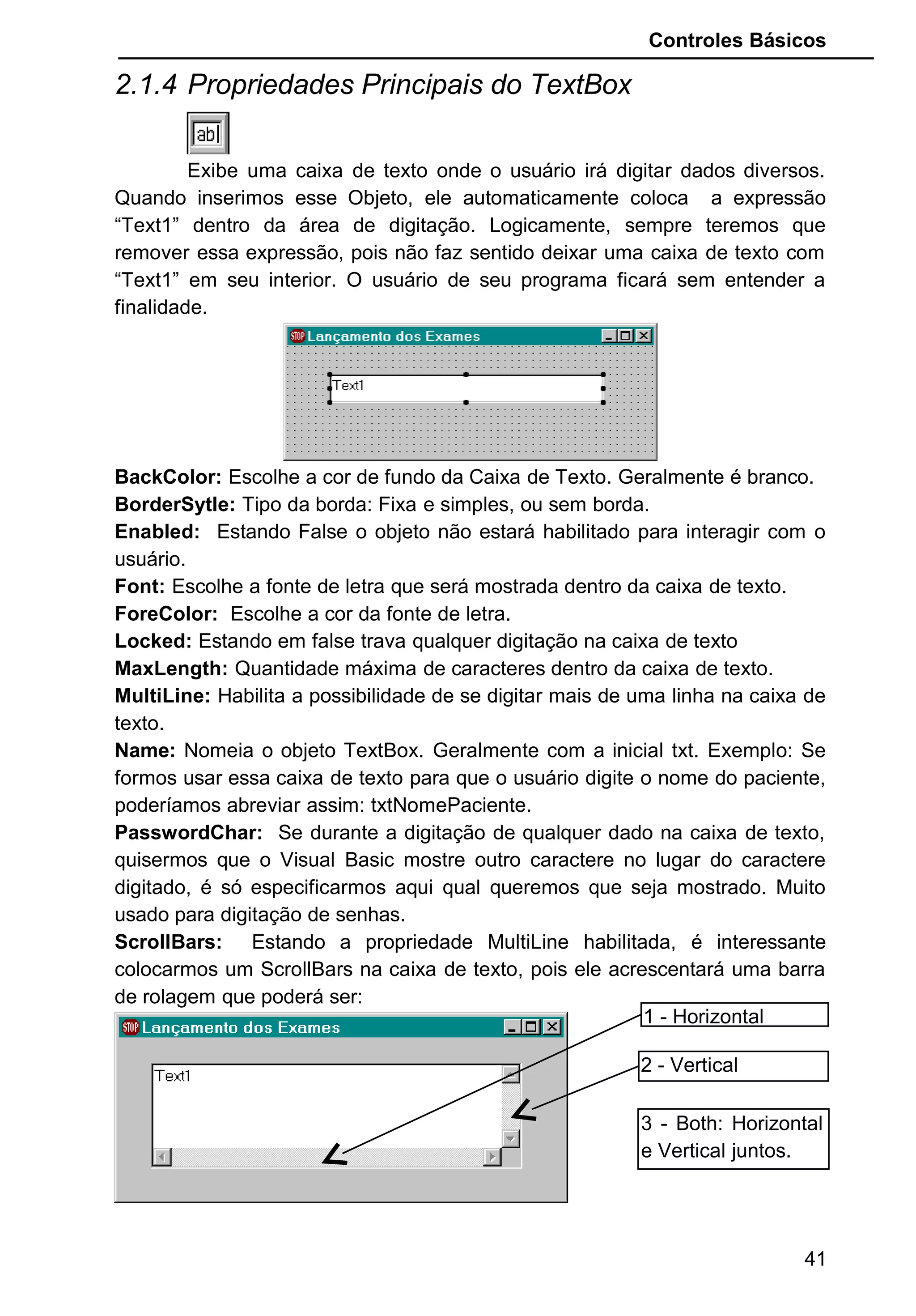 Controles Básicos
2.1.4 Propriedades Principais do TextBox
Exibe uma caixa de texto onde o usuário irá digitar dados diversos.
Quando inserimos esse Objeto, ele automaticamente coloca a expressão
“Text1” dentro da área de digitação. Logicamente, sempre teremos que
remover essa expressão, pois não faz sentido deixar uma caixa de texto com
“Text1” em seu interior. O usuário de seu programa ficará sem entender a
finalidade.
BackColor: Escolhe a cor de fundo da Caixa de Texto. Geralmente é branco.
BorderSytle: Tipo da borda: Fixa e simples, ou sem borda.
Enabled: Estando False o objeto não estará habilitado para interagir com o
usuário.
Font: Escolhe a fonte de letra que será mostrada dentro da caixa de texto.
ForeColor: Escolhe a cor da fonte de letra.
Locked: Estando em false trava qualquer digitação na caixa de texto
MaxLength: Quantidade máxima de caracteres dentro da caixa de texto.
MultiLine: Habilita a possibilidade de se digitar mais de uma linha na caixa de
texto.
Name: Nomeia o objeto TextBox. Geralmente com a inicial txt. Exemplo: Se
formos usar essa caixa de texto para que o usuário digite o nome do paciente,
poderíamos abreviar assim: txtNomePaciente.
PasswordChar: Se durante a digitação de qualquer dado na caixa de texto,
quisermos que o Visual Basic mostre outro caractere no lugar do caractere
digitado, é só especificarmos aqui qual queremos que seja mostrado. Muito
usado para digitação de senhas.
ScrollBars: Estando a propriedade MultiLine habilitada, é interessante
colocarmos um ScrollBars na caixa de texto, pois ele acrescentará uma barra
de rolagem que poderá ser:
41
1 - Horizontal
2 - Vertical
3 - Both: Horizontal
e Vertical juntos.
 