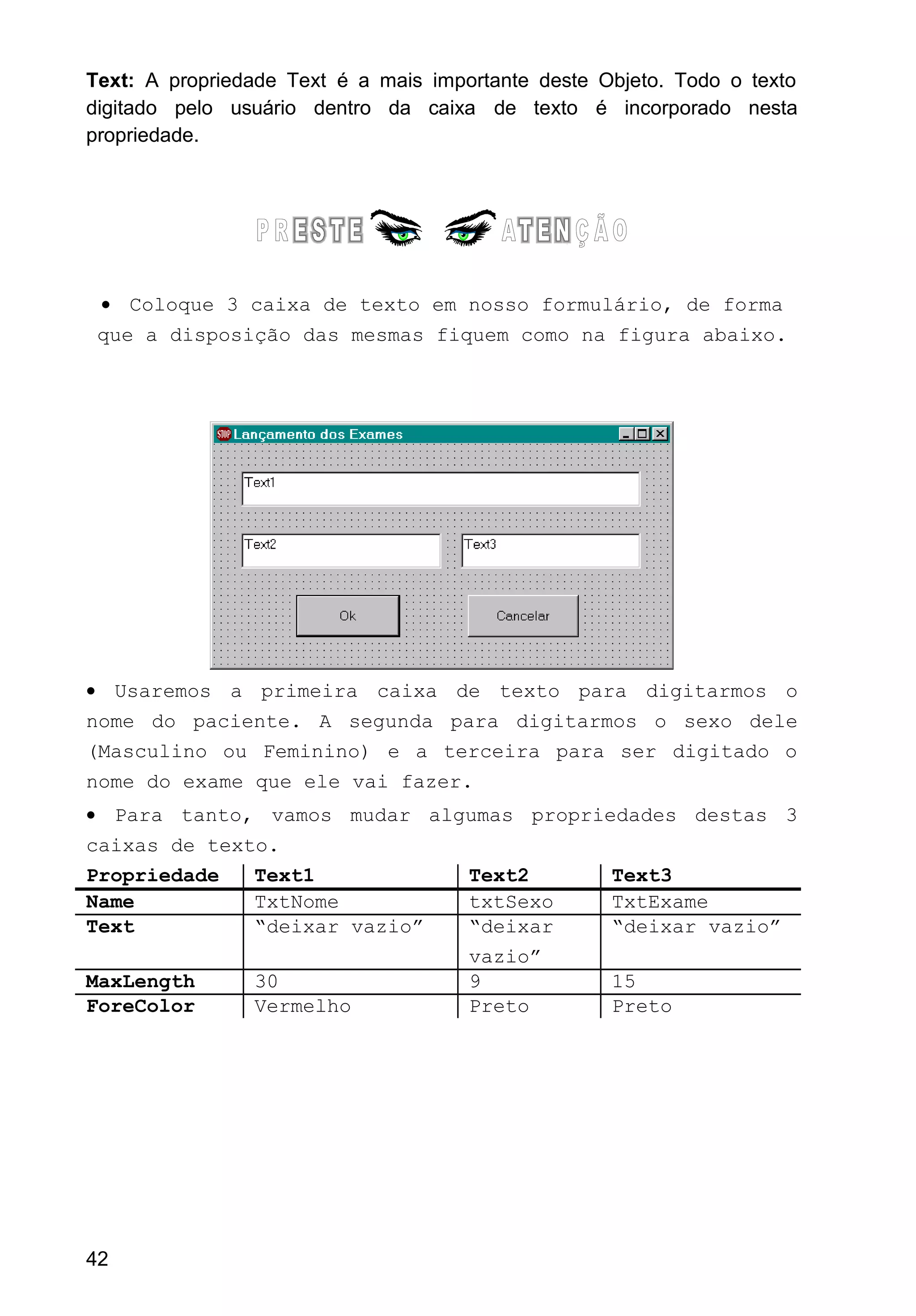 Text: A propriedade Text é a mais importante deste Objeto. Todo o texto
digitado pelo usuário dentro da caixa de texto é incorporado nesta
propriedade.
• Coloque 3 caixa de texto em nosso formulário, de forma
que a disposição das mesmas fiquem como na figura abaixo.
• Usaremos a primeira caixa de texto para digitarmos o
nome do paciente. A segunda para digitarmos o sexo dele
(Masculino ou Feminino) e a terceira para ser digitado o
nome do exame que ele vai fazer.
• Para tanto, vamos mudar algumas propriedades destas 3
caixas de texto.
Propriedade Text1 Text2 Text3
Name TxtNome txtSexo TxtExame
Text “deixar vazio” “deixar
vazio”
“deixar vazio”
MaxLength 30 9 15
ForeColor Vermelho Preto Preto
42
 