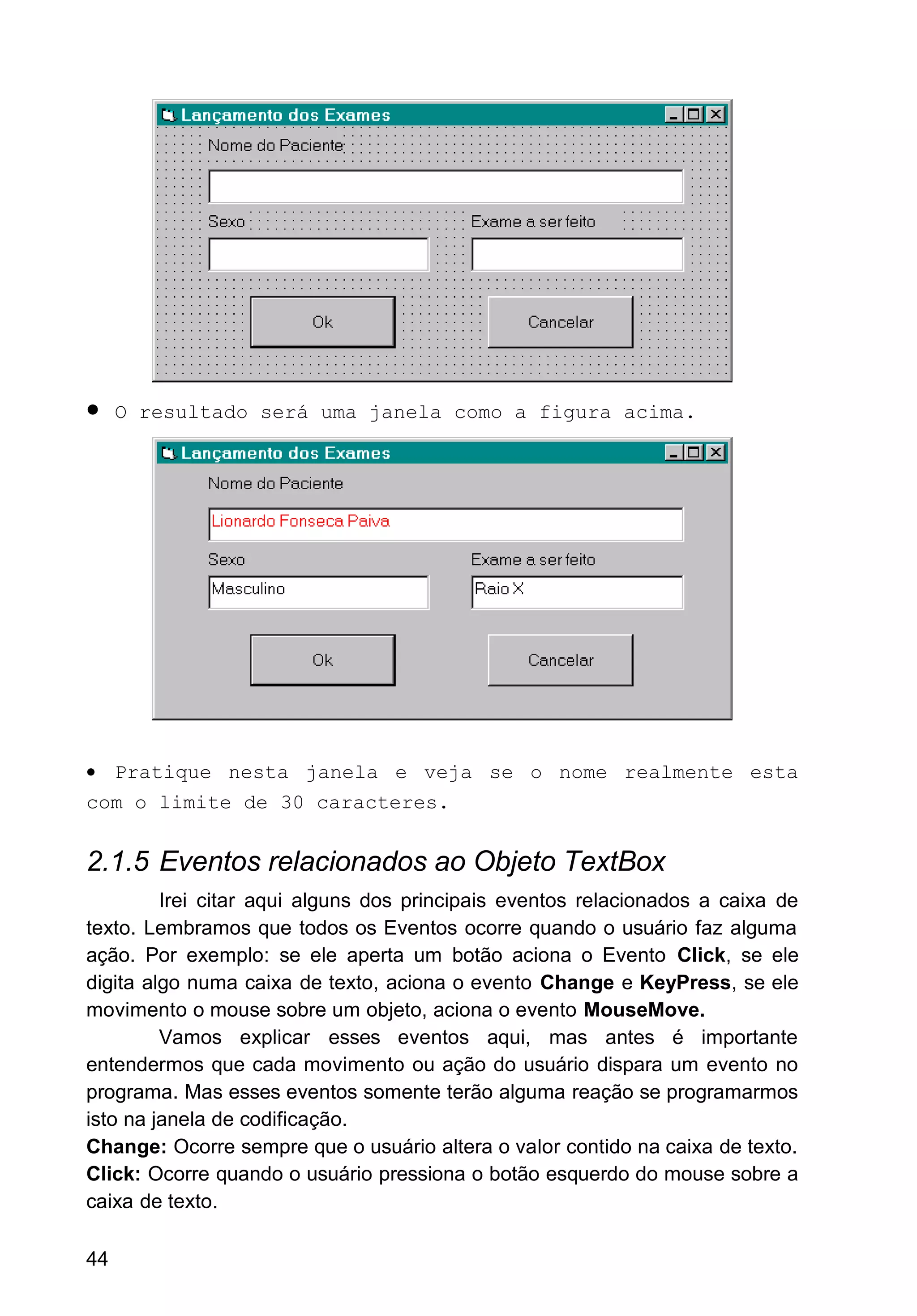 • O resultado será uma janela como a figura acima.
• Pratique nesta janela e veja se o nome realmente esta
com o limite de 30 caracteres.
2.1.5 Eventos relacionados ao Objeto TextBox
Irei citar aqui alguns dos principais eventos relacionados a caixa de
texto. Lembramos que todos os Eventos ocorre quando o usuário faz alguma
ação. Por exemplo: se ele aperta um botão aciona o Evento Click, se ele
digita algo numa caixa de texto, aciona o evento Change e KeyPress, se ele
movimento o mouse sobre um objeto, aciona o evento MouseMove.
Vamos explicar esses eventos aqui, mas antes é importante
entendermos que cada movimento ou ação do usuário dispara um evento no
programa. Mas esses eventos somente terão alguma reação se programarmos
isto na janela de codificação.
Change: Ocorre sempre que o usuário altera o valor contido na caixa de texto.
Click: Ocorre quando o usuário pressiona o botão esquerdo do mouse sobre a
caixa de texto.
44
 
