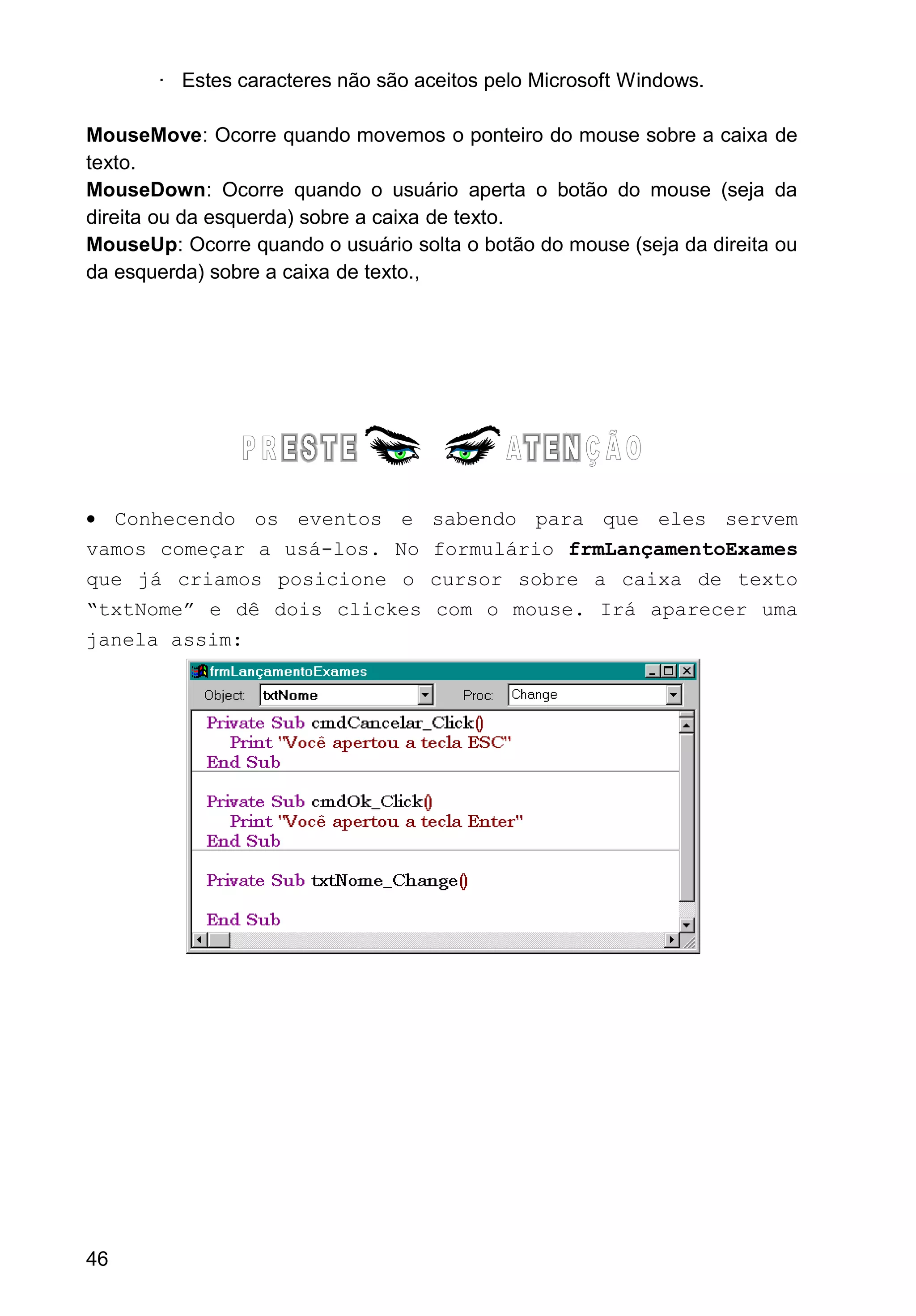 · Estes caracteres não são aceitos pelo Microsoft Windows.
MouseMove: Ocorre quando movemos o ponteiro do mouse sobre a caixa de
texto.
MouseDown: Ocorre quando o usuário aperta o botão do mouse (seja da
direita ou da esquerda) sobre a caixa de texto.
MouseUp: Ocorre quando o usuário solta o botão do mouse (seja da direita ou
da esquerda) sobre a caixa de texto.,
• Conhecendo os eventos e sabendo para que eles servem
vamos começar a usá-los. No formulário frmLançamentoExames
que já criamos posicione o cursor sobre a caixa de texto
“txtNome” e dê dois clickes com o mouse. Irá aparecer uma
janela assim:
46
 