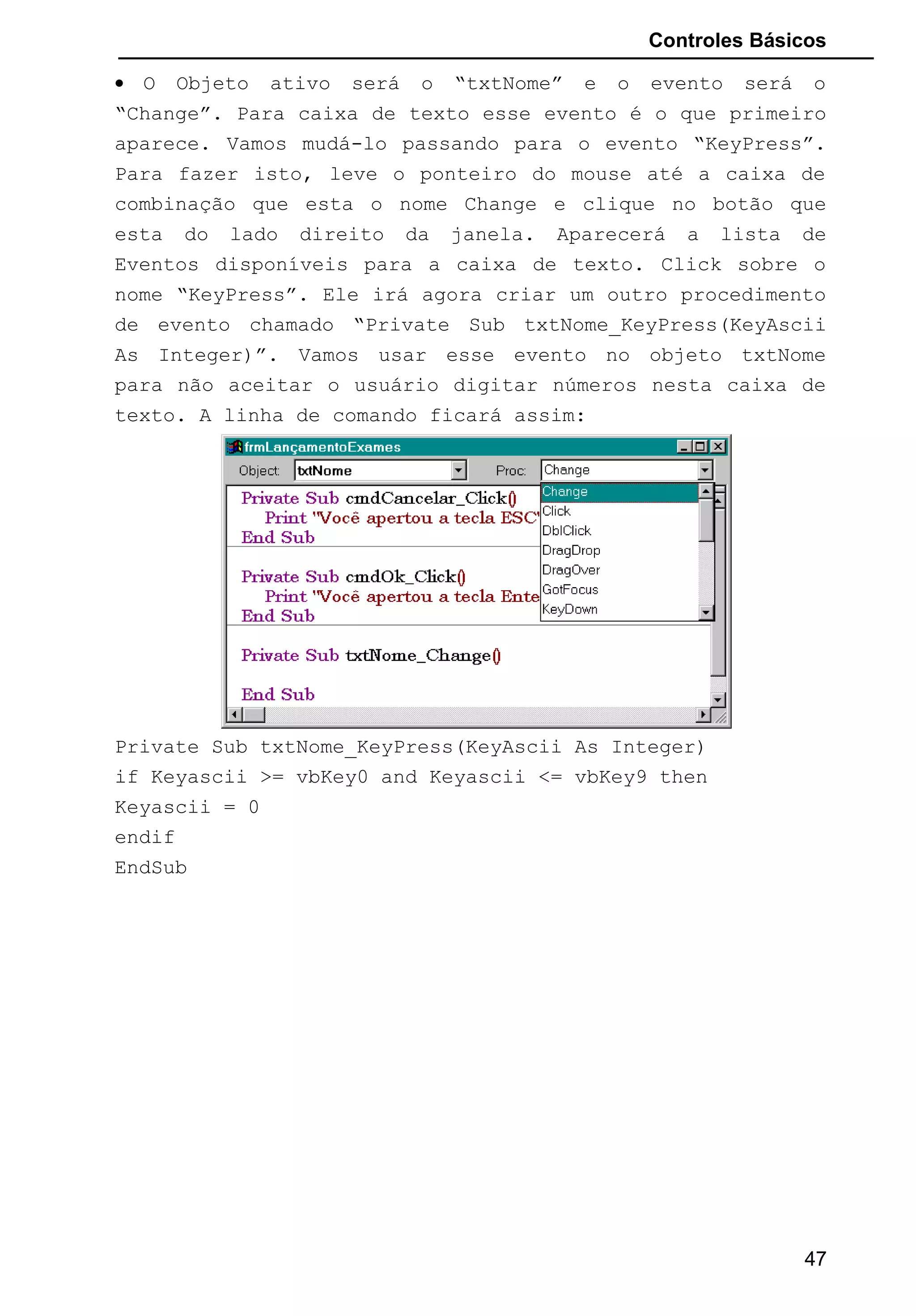 Controles Básicos
• O Objeto ativo será o “txtNome” e o evento será o
“Change”. Para caixa de texto esse evento é o que primeiro
aparece. Vamos mudá-lo passando para o evento “KeyPress”.
Para fazer isto, leve o ponteiro do mouse até a caixa de
combinação que esta o nome Change e clique no botão que
esta do lado direito da janela. Aparecerá a lista de
Eventos disponíveis para a caixa de texto. Click sobre o
nome “KeyPress”. Ele irá agora criar um outro procedimento
de evento chamado “Private Sub txtNome_KeyPress(KeyAscii
As Integer)”. Vamos usar esse evento no objeto txtNome
para não aceitar o usuário digitar números nesta caixa de
texto. A linha de comando ficará assim:
Private Sub txtNome_KeyPress(KeyAscii As Integer)
if Keyascii >= vbKey0 and Keyascii <= vbKey9 then
Keyascii = 0
endif
EndSub
47
 