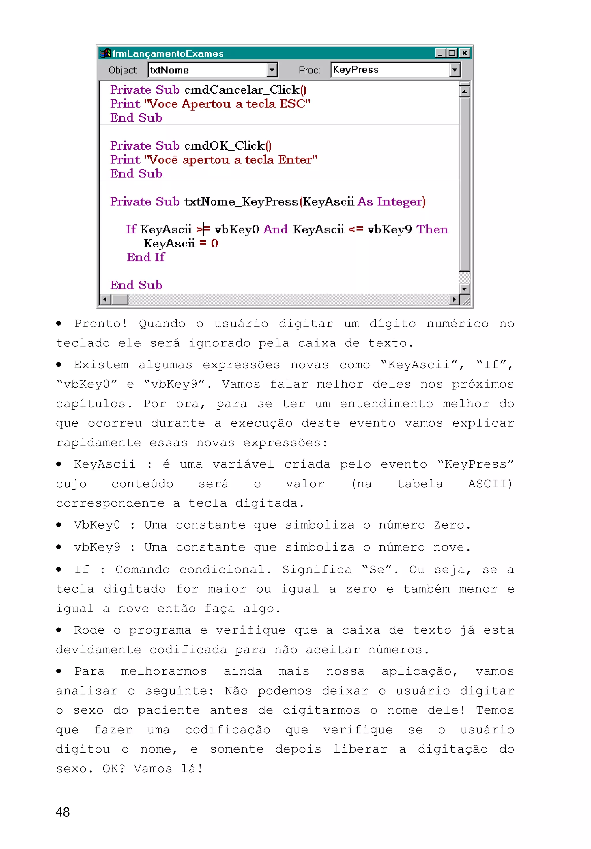 • Pronto! Quando o usuário digitar um dígito numérico no
teclado ele será ignorado pela caixa de texto.
• Existem algumas expressões novas como “KeyAscii”, “If”,
“vbKey0” e “vbKey9”. Vamos falar melhor deles nos próximos
capítulos. Por ora, para se ter um entendimento melhor do
que ocorreu durante a execução deste evento vamos explicar
rapidamente essas novas expressões:
• KeyAscii : é uma variável criada pelo evento “KeyPress”
cujo conteúdo será o valor (na tabela ASCII)
correspondente a tecla digitada.
• VbKey0 : Uma constante que simboliza o número Zero.
• vbKey9 : Uma constante que simboliza o número nove.
• If : Comando condicional. Significa “Se”. Ou seja, se a
tecla digitado for maior ou igual a zero e também menor e
igual a nove então faça algo.
• Rode o programa e verifique que a caixa de texto já esta
devidamente codificada para não aceitar números.
• Para melhorarmos ainda mais nossa aplicação, vamos
analisar o seguinte: Não podemos deixar o usuário digitar
o sexo do paciente antes de digitarmos o nome dele! Temos
que fazer uma codificação que verifique se o usuário
digitou o nome, e somente depois liberar a digitação do
sexo. OK? Vamos lá!
48
 