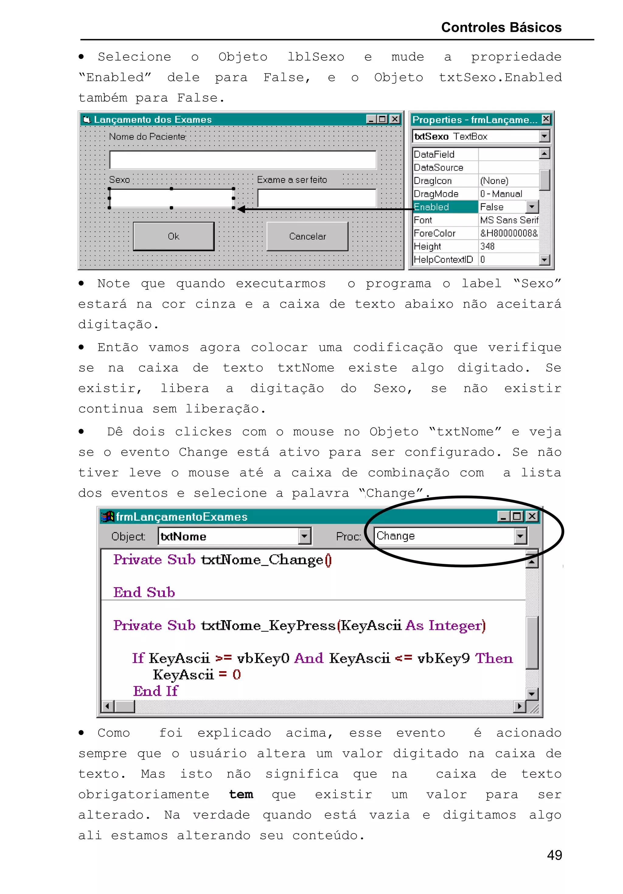 Controles Básicos
• Selecione o Objeto lblSexo e mude a propriedade
“Enabled” dele para False, e o Objeto txtSexo.Enabled
também para False.
• Note que quando executarmos o programa o label “Sexo”
estará na cor cinza e a caixa de texto abaixo não aceitará
digitação.
• Então vamos agora colocar uma codificação que verifique
se na caixa de texto txtNome existe algo digitado. Se
existir, libera a digitação do Sexo, se não existir
continua sem liberação.
• Dê dois clickes com o mouse no Objeto “txtNome” e veja
se o evento Change está ativo para ser configurado. Se não
tiver leve o mouse até a caixa de combinação com a lista
dos eventos e selecione a palavra “Change”.
• Como foi explicado acima, esse evento é acionado
sempre que o usuário altera um valor digitado na caixa de
texto. Mas isto não significa que na caixa de texto
obrigatoriamente tem que existir um valor para ser
alterado. Na verdade quando está vazia e digitamos algo
ali estamos alterando seu conteúdo.
49
 
