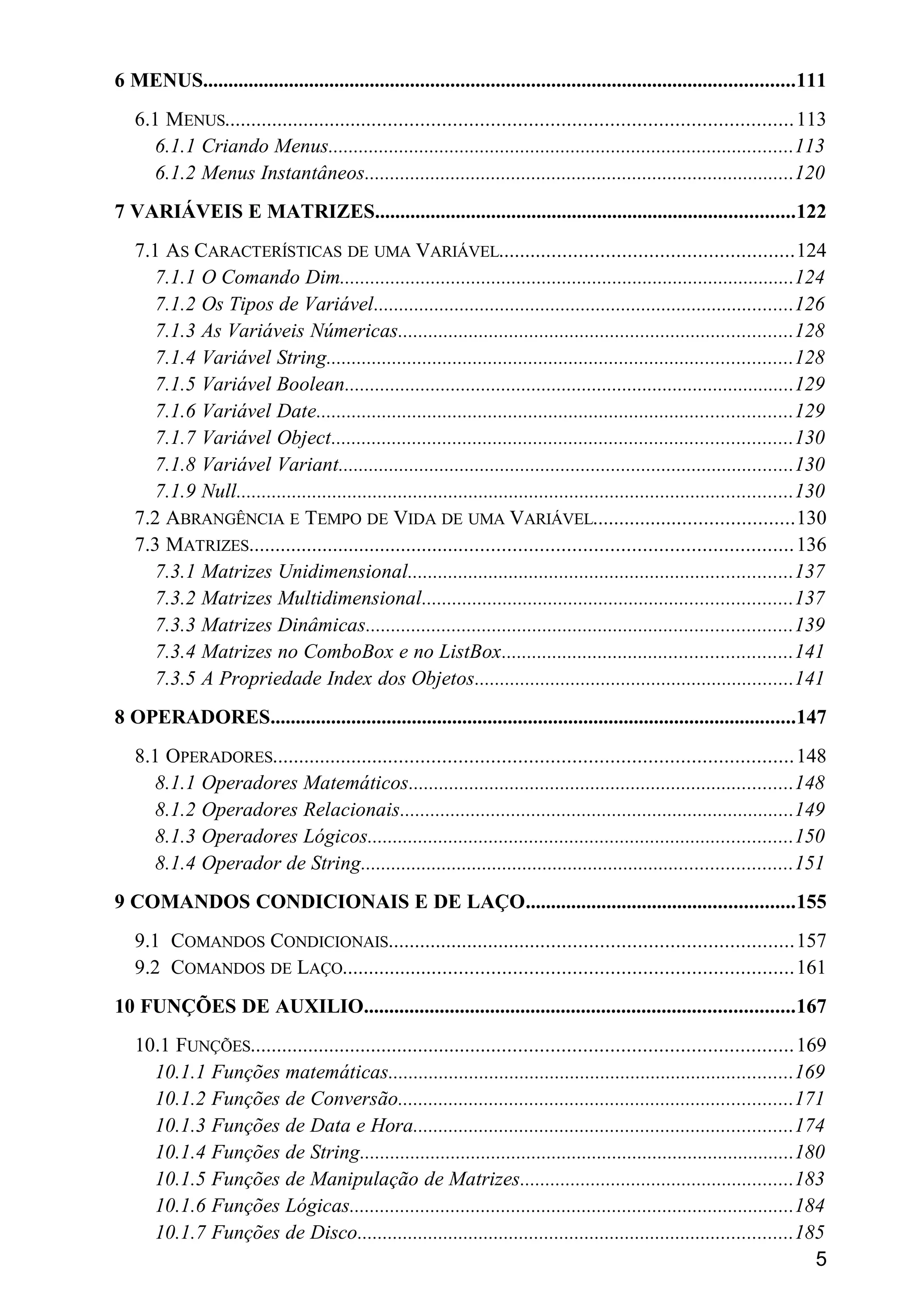 6 MENUS.....................................................................................................................111
6.1 MENUS..........................................................................................................113
6.1.1 Criando Menus............................................................................................113
6.1.2 Menus Instantâneos.....................................................................................120
7 VARIÁVEIS E MATRIZES...................................................................................122
7.1 AS CARACTERÍSTICAS DE UMA VARIÁVEL.......................................................124
7.1.1 O Comando Dim..........................................................................................124
7.1.2 Os Tipos de Variável...................................................................................126
7.1.3 As Variáveis Númericas..............................................................................128
7.1.4 Variável String............................................................................................128
7.1.5 Variável Boolean.........................................................................................129
7.1.6 Variável Date..............................................................................................129
7.1.7 Variável Object...........................................................................................130
7.1.8 Variável Variant..........................................................................................130
7.1.9 Null..............................................................................................................130
7.2 ABRANGÊNCIA E TEMPO DE VIDA DE UMA VARIÁVEL......................................130
7.3 MATRIZES......................................................................................................136
7.3.1 Matrizes Unidimensional............................................................................137
7.3.2 Matrizes Multidimensional.........................................................................137
7.3.3 Matrizes Dinâmicas....................................................................................139
7.3.4 Matrizes no ComboBox e no ListBox.........................................................141
7.3.5 A Propriedade Index dos Objetos...............................................................141
8 OPERADORES........................................................................................................147
8.1 OPERADORES.................................................................................................148
8.1.1 Operadores Matemáticos............................................................................148
8.1.2 Operadores Relacionais..............................................................................149
8.1.3 Operadores Lógicos....................................................................................150
8.1.4 Operador de String.....................................................................................151
9 COMANDOS CONDICIONAIS E DE LAÇO.....................................................155
9.1 COMANDOS CONDICIONAIS............................................................................157
9.2 COMANDOS DE LAÇO....................................................................................161
10 FUNÇÕES DE AUXILIO.....................................................................................167
10.1 FUNÇÕES......................................................................................................169
10.1.1 Funções matemáticas................................................................................169
10.1.2 Funções de Conversão..............................................................................171
10.1.3 Funções de Data e Hora...........................................................................174
10.1.4 Funções de String......................................................................................180
10.1.5 Funções de Manipulação de Matrizes......................................................183
10.1.6 Funções Lógicas........................................................................................184
10.1.7 Funções de Disco......................................................................................185
5
 