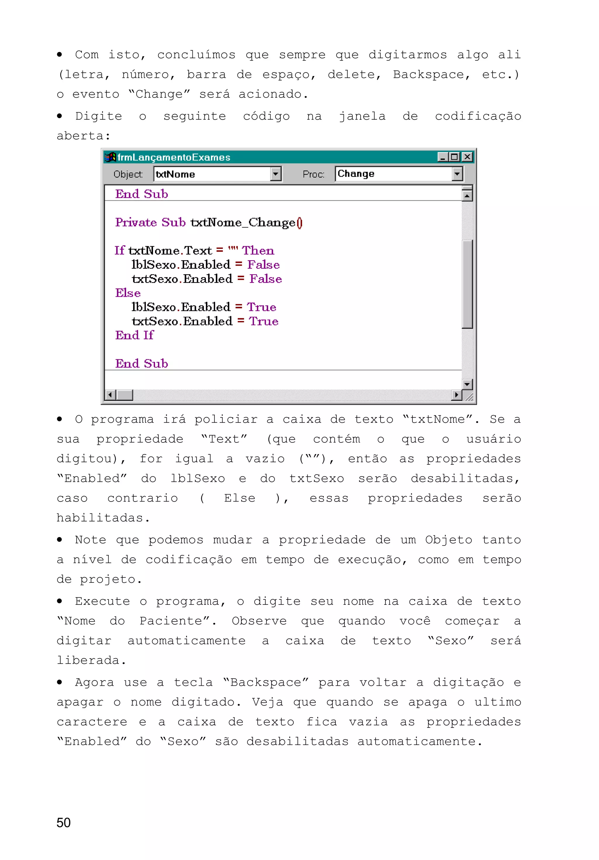 • Com isto, concluímos que sempre que digitarmos algo ali
(letra, número, barra de espaço, delete, Backspace, etc.)
o evento “Change” será acionado.
• Digite o seguinte código na janela de codificação
aberta:
• O programa irá policiar a caixa de texto “txtNome”. Se a
sua propriedade “Text” (que contém o que o usuário
digitou), for igual a vazio (“”), então as propriedades
“Enabled” do lblSexo e do txtSexo serão desabilitadas,
caso contrario ( Else ), essas propriedades serão
habilitadas.
• Note que podemos mudar a propriedade de um Objeto tanto
a nível de codificação em tempo de execução, como em tempo
de projeto.
• Execute o programa, o digite seu nome na caixa de texto
“Nome do Paciente”. Observe que quando você começar a
digitar automaticamente a caixa de texto “Sexo” será
liberada.
• Agora use a tecla “Backspace” para voltar a digitação e
apagar o nome digitado. Veja que quando se apaga o ultimo
caractere e a caixa de texto fica vazia as propriedades
“Enabled” do “Sexo” são desabilitadas automaticamente.
50
 