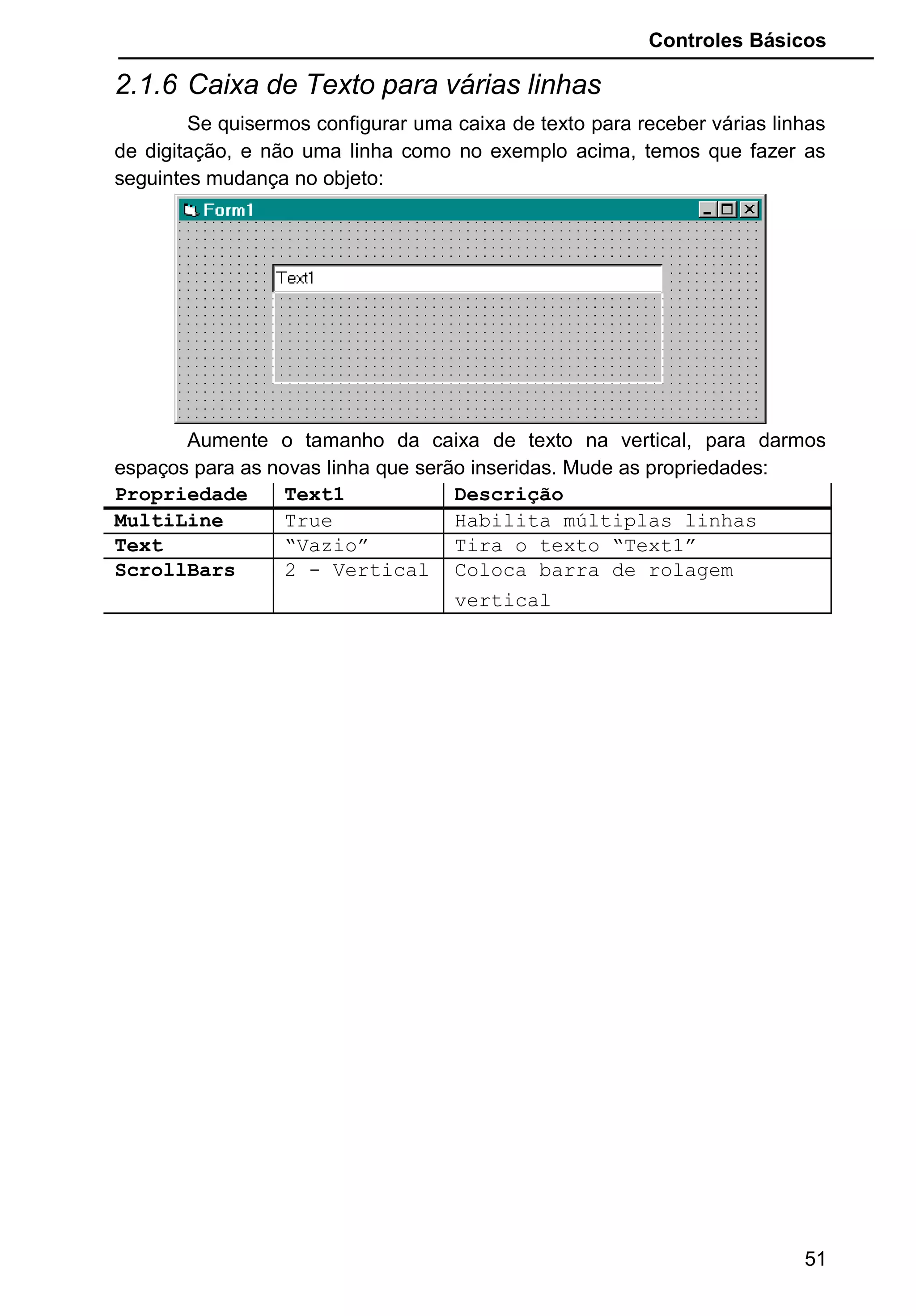 Controles Básicos
2.1.6 Caixa de Texto para várias linhas
Se quisermos configurar uma caixa de texto para receber várias linhas
de digitação, e não uma linha como no exemplo acima, temos que fazer as
seguintes mudança no objeto:
Aumente o tamanho da caixa de texto na vertical, para darmos
espaços para as novas linha que serão inseridas. Mude as propriedades:
Propriedade Text1 Descrição
MultiLine True Habilita múltiplas linhas
Text “Vazio” Tira o texto “Text1”
ScrollBars 2 - Vertical Coloca barra de rolagem
vertical
51
 