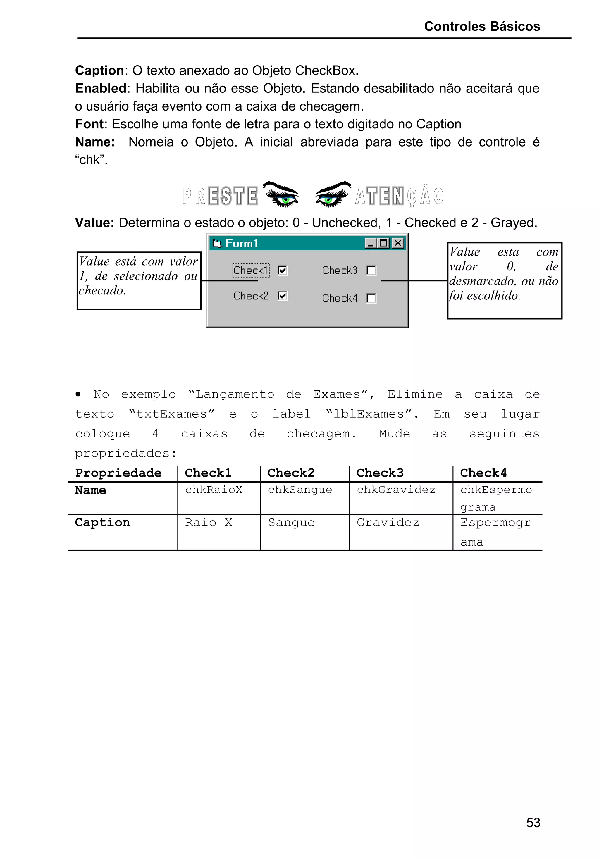Controles Básicos
Caption: O texto anexado ao Objeto CheckBox.
Enabled: Habilita ou não esse Objeto. Estando desabilitado não aceitará que
o usuário faça evento com a caixa de checagem.
Font: Escolhe uma fonte de letra para o texto digitado no Caption
Name: Nomeia o Objeto. A inicial abreviada para este tipo de controle é
“chk”.
Value: Determina o estado o objeto: 0 - Unchecked, 1 - Checked e 2 - Grayed.
• No exemplo “Lançamento de Exames”, Elimine a caixa de
texto “txtExames” e o label “lblExames”. Em seu lugar
coloque 4 caixas de checagem. Mude as seguintes
propriedades:
Propriedade Check1 Check2 Check3 Check4
Name chkRaioX chkSangue chkGravidez chkEspermo
grama
Caption Raio X Sangue Gravidez Espermogr
ama
53
Value está com valor
1, de selecionado ou
checado.
Value esta com
valor 0, de
desmarcado, ou não
foi escolhido.
 