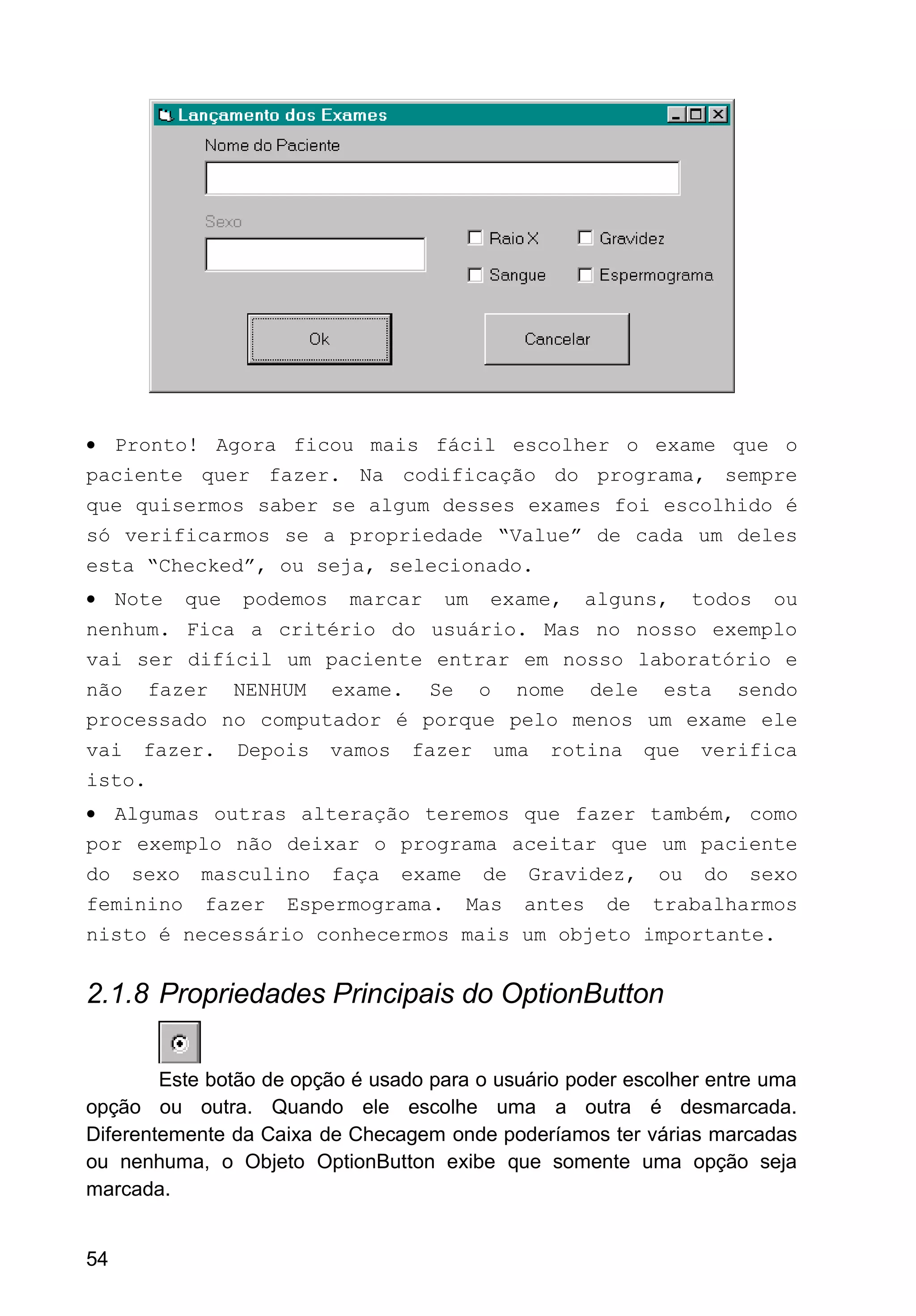 • Pronto! Agora ficou mais fácil escolher o exame que o
paciente quer fazer. Na codificação do programa, sempre
que quisermos saber se algum desses exames foi escolhido é
só verificarmos se a propriedade “Value” de cada um deles
esta “Checked”, ou seja, selecionado.
• Note que podemos marcar um exame, alguns, todos ou
nenhum. Fica a critério do usuário. Mas no nosso exemplo
vai ser difícil um paciente entrar em nosso laboratório e
não fazer NENHUM exame. Se o nome dele esta sendo
processado no computador é porque pelo menos um exame ele
vai fazer. Depois vamos fazer uma rotina que verifica
isto.
• Algumas outras alteração teremos que fazer também, como
por exemplo não deixar o programa aceitar que um paciente
do sexo masculino faça exame de Gravidez, ou do sexo
feminino fazer Espermograma. Mas antes de trabalharmos
nisto é necessário conhecermos mais um objeto importante.
2.1.8 Propriedades Principais do OptionButton
Este botão de opção é usado para o usuário poder escolher entre uma
opção ou outra. Quando ele escolhe uma a outra é desmarcada.
Diferentemente da Caixa de Checagem onde poderíamos ter várias marcadas
ou nenhuma, o Objeto OptionButton exibe que somente uma opção seja
marcada.
54
 