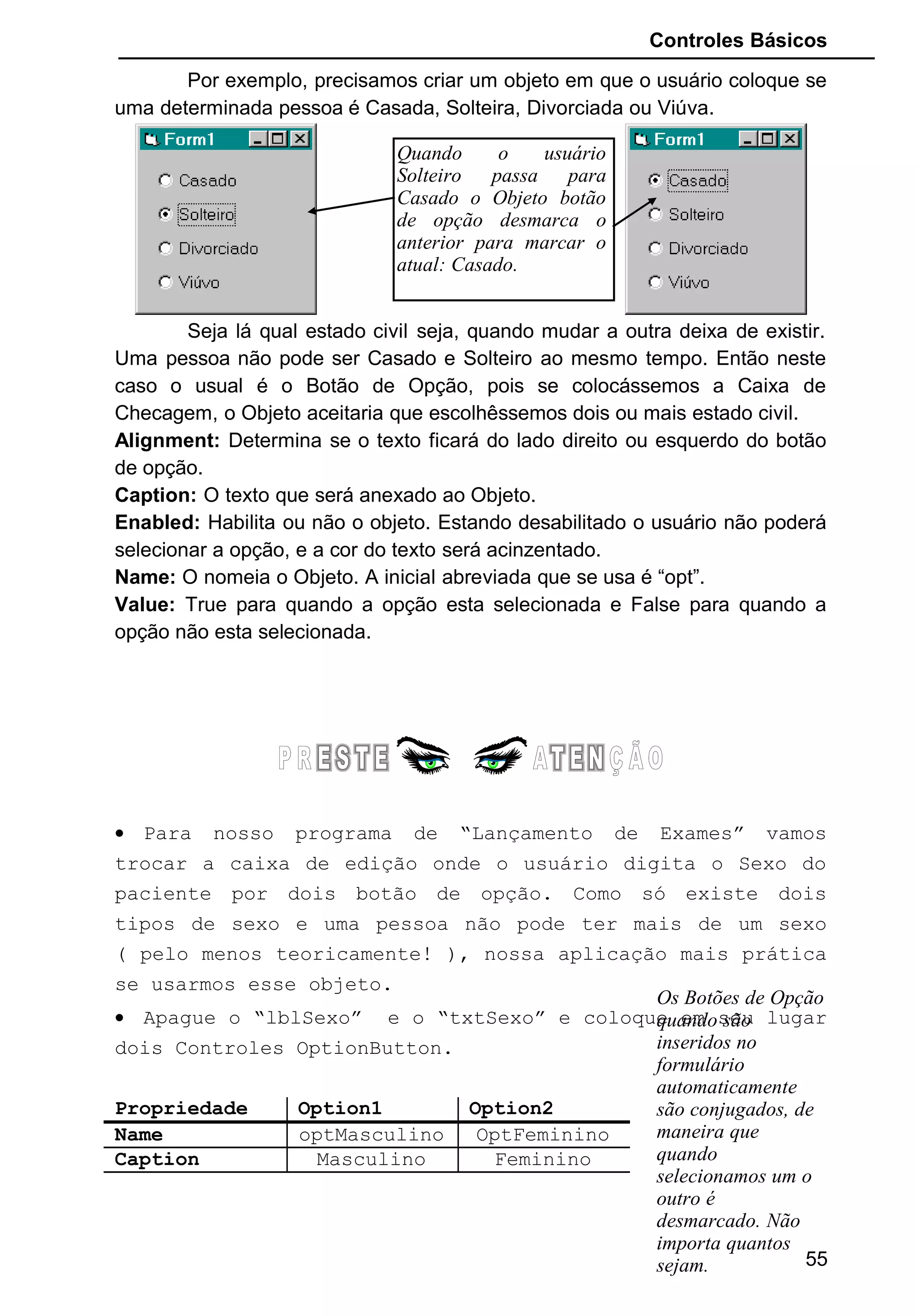 Controles Básicos
Por exemplo, precisamos criar um objeto em que o usuário coloque se
uma determinada pessoa é Casada, Solteira, Divorciada ou Viúva.
Seja lá qual estado civil seja, quando mudar a outra deixa de existir.
Uma pessoa não pode ser Casado e Solteiro ao mesmo tempo. Então neste
caso o usual é o Botão de Opção, pois se colocássemos a Caixa de
Checagem, o Objeto aceitaria que escolhêssemos dois ou mais estado civil.
Alignment: Determina se o texto ficará do lado direito ou esquerdo do botão
de opção.
Caption: O texto que será anexado ao Objeto.
Enabled: Habilita ou não o objeto. Estando desabilitado o usuário não poderá
selecionar a opção, e a cor do texto será acinzentado.
Name: O nomeia o Objeto. A inicial abreviada que se usa é “opt”.
Value: True para quando a opção esta selecionada e False para quando a
opção não esta selecionada.
• Para nosso programa de “Lançamento de Exames” vamos
trocar a caixa de edição onde o usuário digita o Sexo do
paciente por dois botão de opção. Como só existe dois
tipos de sexo e uma pessoa não pode ter mais de um sexo
( pelo menos teoricamente! ), nossa aplicação mais prática
se usarmos esse objeto.
• Apague o “lblSexo” e o “txtSexo” e coloque em seu lugar
dois Controles OptionButton.
Propriedade Option1 Option2
Name optMasculino OptFeminino
Caption Masculino Feminino
55
Quando o usuário
Solteiro passa para
Casado o Objeto botão
de opção desmarca o
anterior para marcar o
atual: Casado.
Os Botões de Opção
quando são
inseridos no
formulário
automaticamente
são conjugados, de
maneira que
quando
selecionamos um o
outro é
desmarcado. Não
importa quantos
sejam.
 