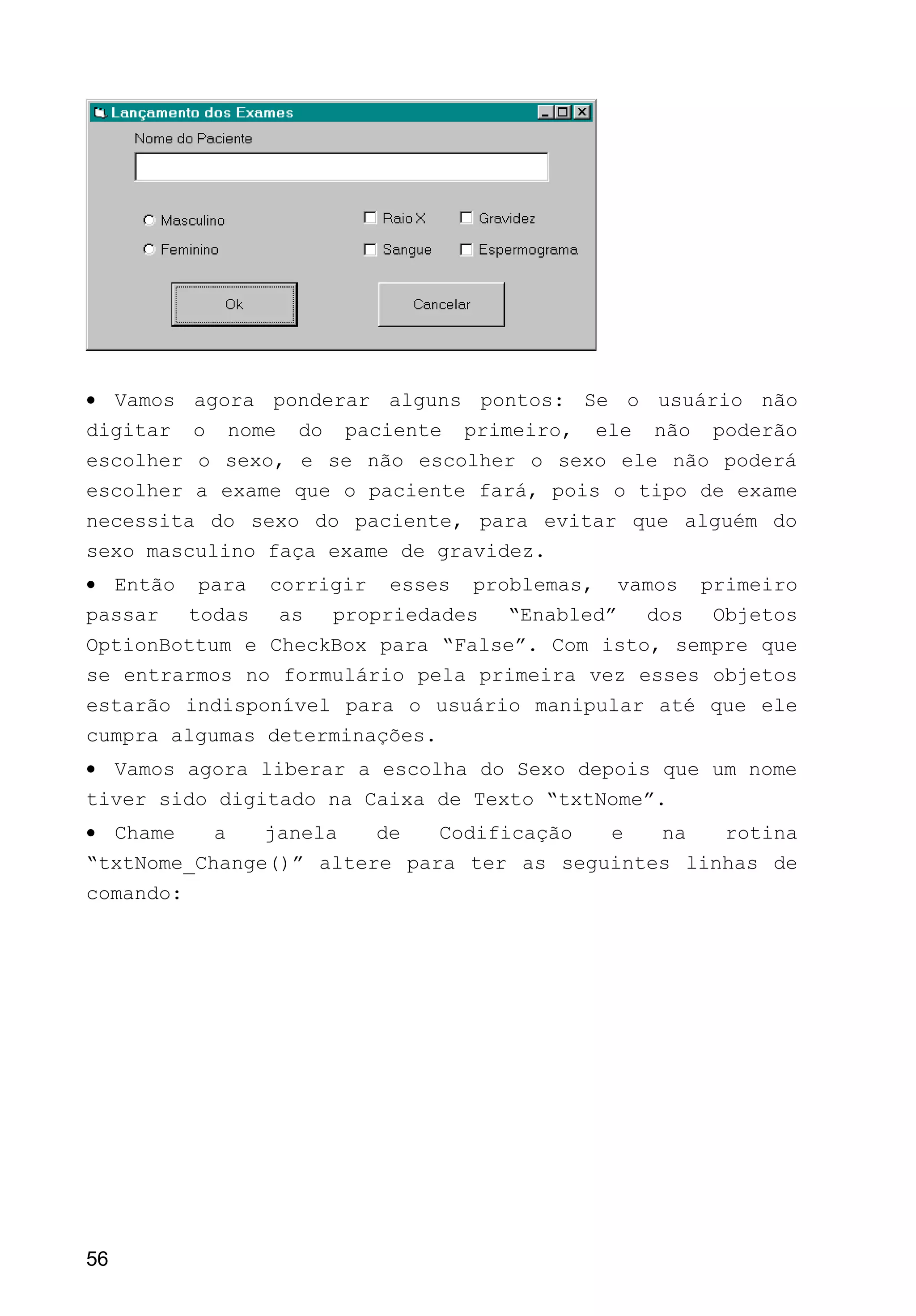 • Vamos agora ponderar alguns pontos: Se o usuário não
digitar o nome do paciente primeiro, ele não poderão
escolher o sexo, e se não escolher o sexo ele não poderá
escolher a exame que o paciente fará, pois o tipo de exame
necessita do sexo do paciente, para evitar que alguém do
sexo masculino faça exame de gravidez.
• Então para corrigir esses problemas, vamos primeiro
passar todas as propriedades “Enabled” dos Objetos
OptionBottum e CheckBox para “False”. Com isto, sempre que
se entrarmos no formulário pela primeira vez esses objetos
estarão indisponível para o usuário manipular até que ele
cumpra algumas determinações.
• Vamos agora liberar a escolha do Sexo depois que um nome
tiver sido digitado na Caixa de Texto “txtNome”.
• Chame a janela de Codificação e na rotina
“txtNome_Change()” altere para ter as seguintes linhas de
comando:
56
 
