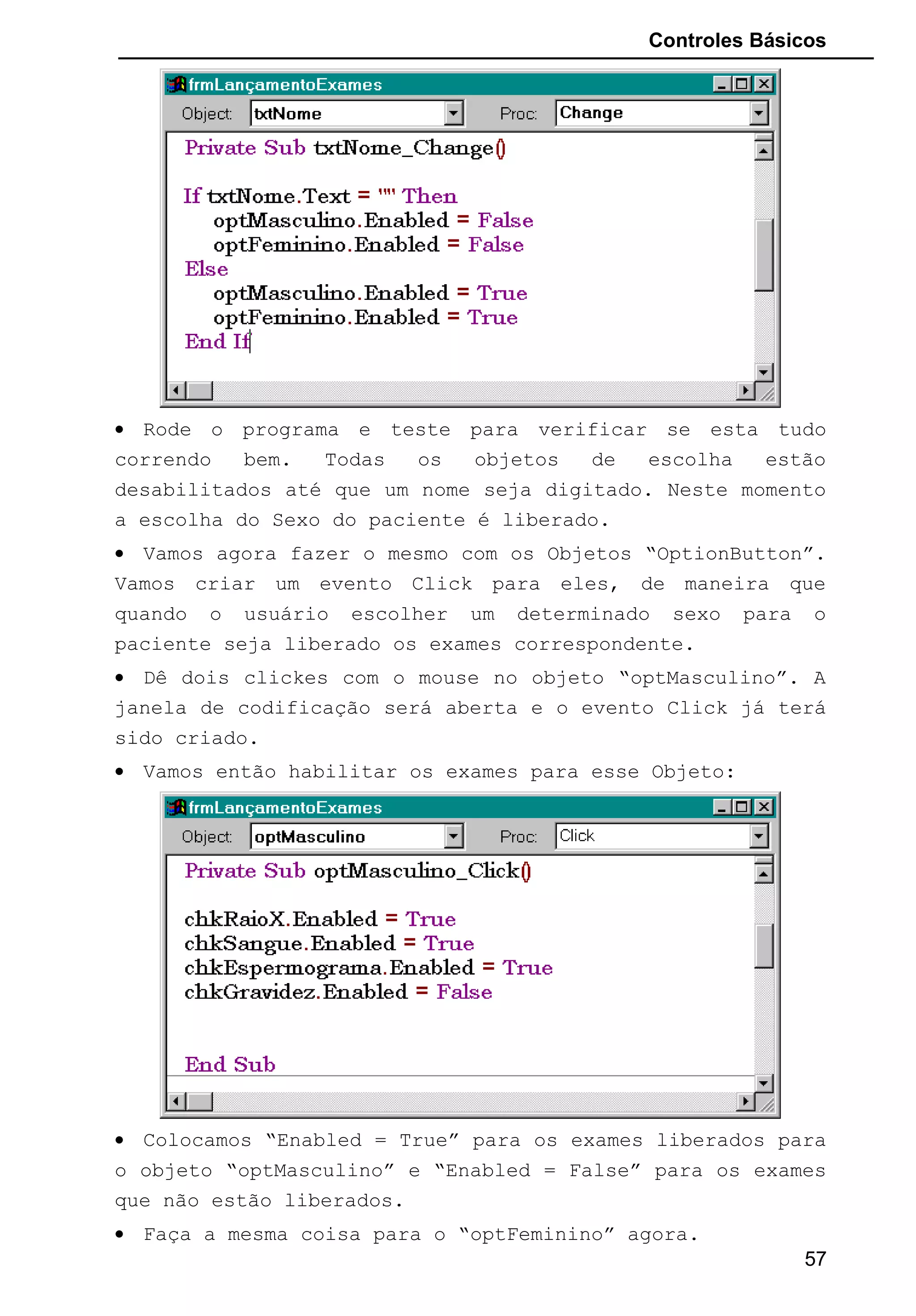 Controles Básicos
• Rode o programa e teste para verificar se esta tudo
correndo bem. Todas os objetos de escolha estão
desabilitados até que um nome seja digitado. Neste momento
a escolha do Sexo do paciente é liberado.
• Vamos agora fazer o mesmo com os Objetos “OptionButton”.
Vamos criar um evento Click para eles, de maneira que
quando o usuário escolher um determinado sexo para o
paciente seja liberado os exames correspondente.
• Dê dois clickes com o mouse no objeto “optMasculino”. A
janela de codificação será aberta e o evento Click já terá
sido criado.
• Vamos então habilitar os exames para esse Objeto:
• Colocamos “Enabled = True” para os exames liberados para
o objeto “optMasculino” e “Enabled = False” para os exames
que não estão liberados.
• Faça a mesma coisa para o “optFeminino” agora.
57
 