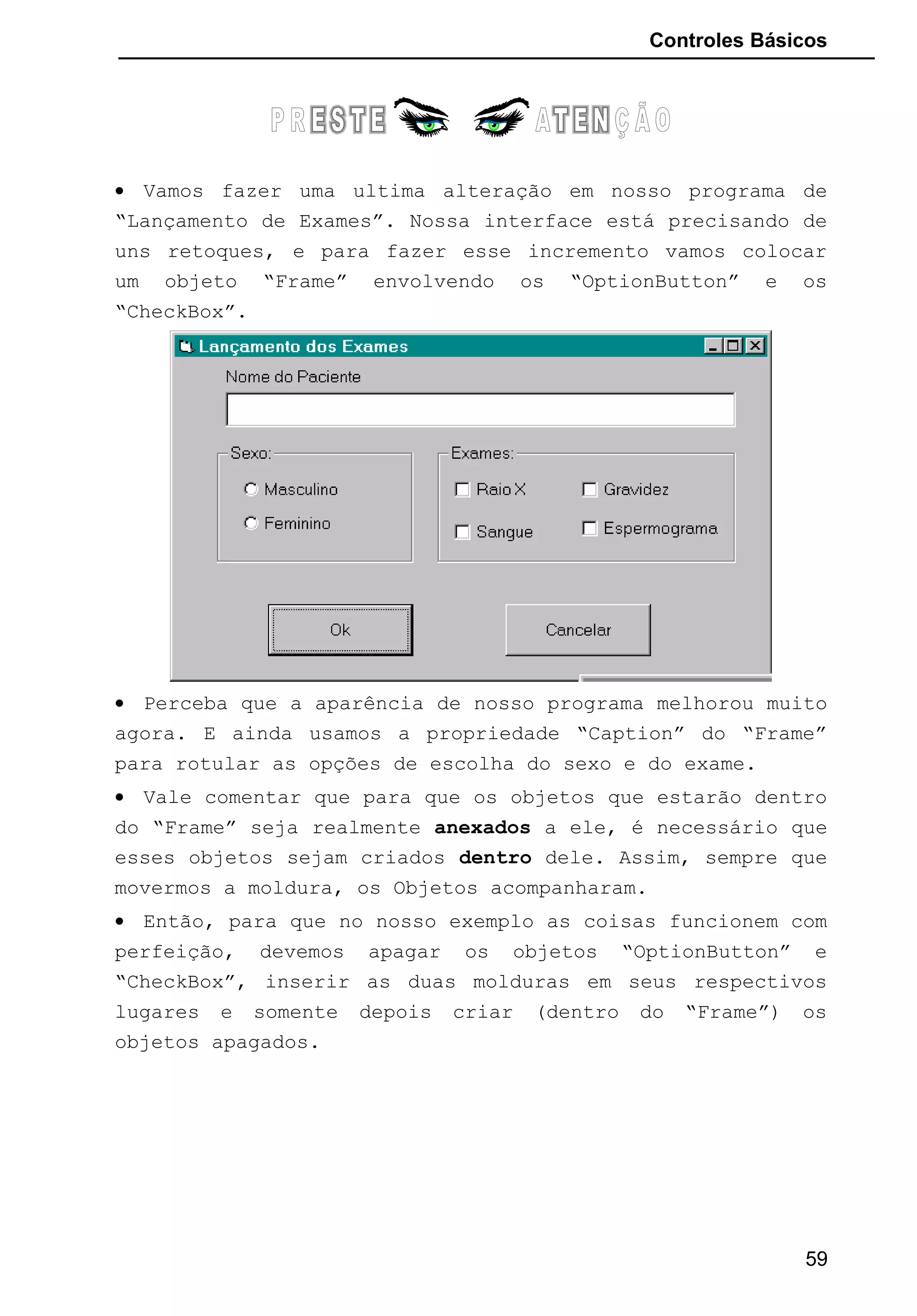 Controles Básicos
• Vamos fazer uma ultima alteração em nosso programa de
“Lançamento de Exames”. Nossa interface está precisando de
uns retoques, e para fazer esse incremento vamos colocar
um objeto “Frame” envolvendo os “OptionButton” e os
“CheckBox”.
• Perceba que a aparência de nosso programa melhorou muito
agora. E ainda usamos a propriedade “Caption” do “Frame”
para rotular as opções de escolha do sexo e do exame.
• Vale comentar que para que os objetos que estarão dentro
do “Frame” seja realmente anexados a ele, é necessário que
esses objetos sejam criados dentro dele. Assim, sempre que
movermos a moldura, os Objetos acompanharam.
• Então, para que no nosso exemplo as coisas funcionem com
perfeição, devemos apagar os objetos “OptionButton” e
“CheckBox”, inserir as duas molduras em seus respectivos
lugares e somente depois criar (dentro do “Frame”) os
objetos apagados.
59
 