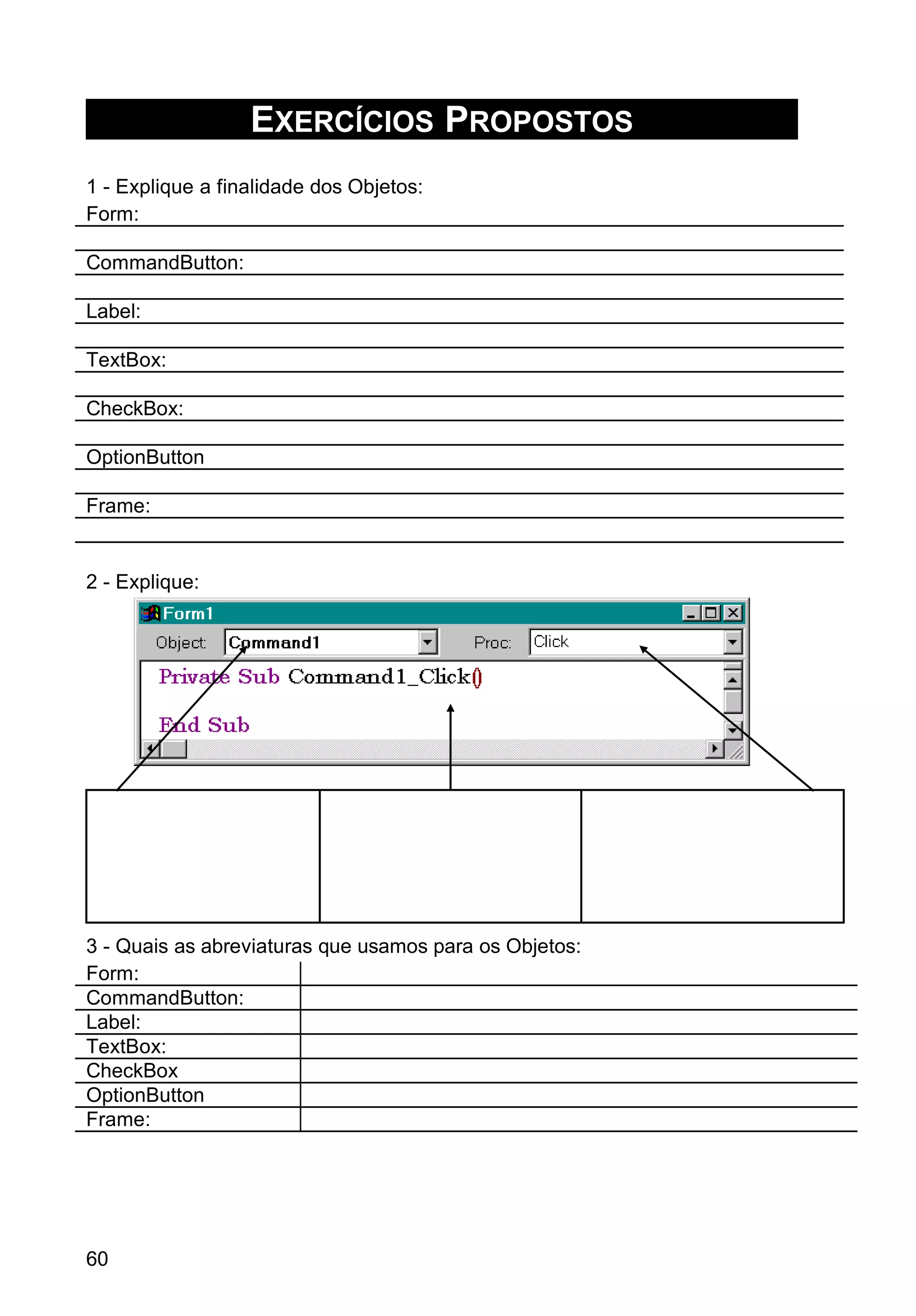EXERCÍCIOS PROPOSTOS
1 - Explique a finalidade dos Objetos:
Form:
CommandButton:
Label:
TextBox:
CheckBox:
OptionButton
Frame:
2 - Explique:
3 - Quais as abreviaturas que usamos para os Objetos:
Form:
CommandButton:
Label:
TextBox:
CheckBox
OptionButton
Frame:
60
 