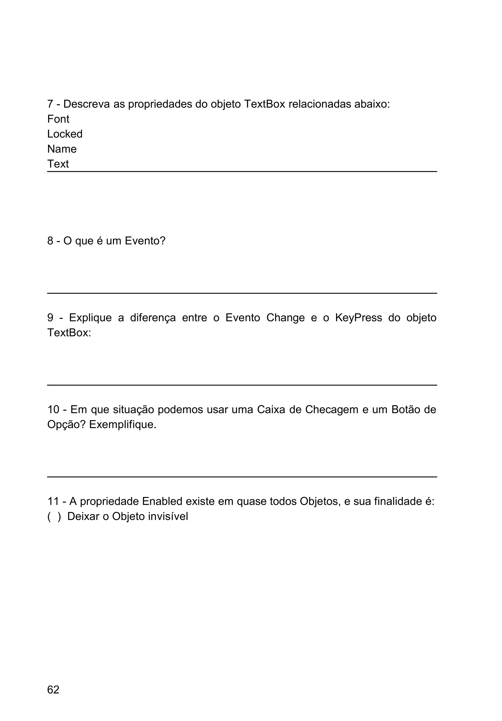 7 - Descreva as propriedades do objeto TextBox relacionadas abaixo:
Font
Locked
Name
Text
8 - O que é um Evento?
9 - Explique a diferença entre o Evento Change e o KeyPress do objeto
TextBox:
10 - Em que situação podemos usar uma Caixa de Checagem e um Botão de
Opção? Exemplifique.
11 - A propriedade Enabled existe em quase todos Objetos, e sua finalidade é:
( ) Deixar o Objeto invisível
62
 