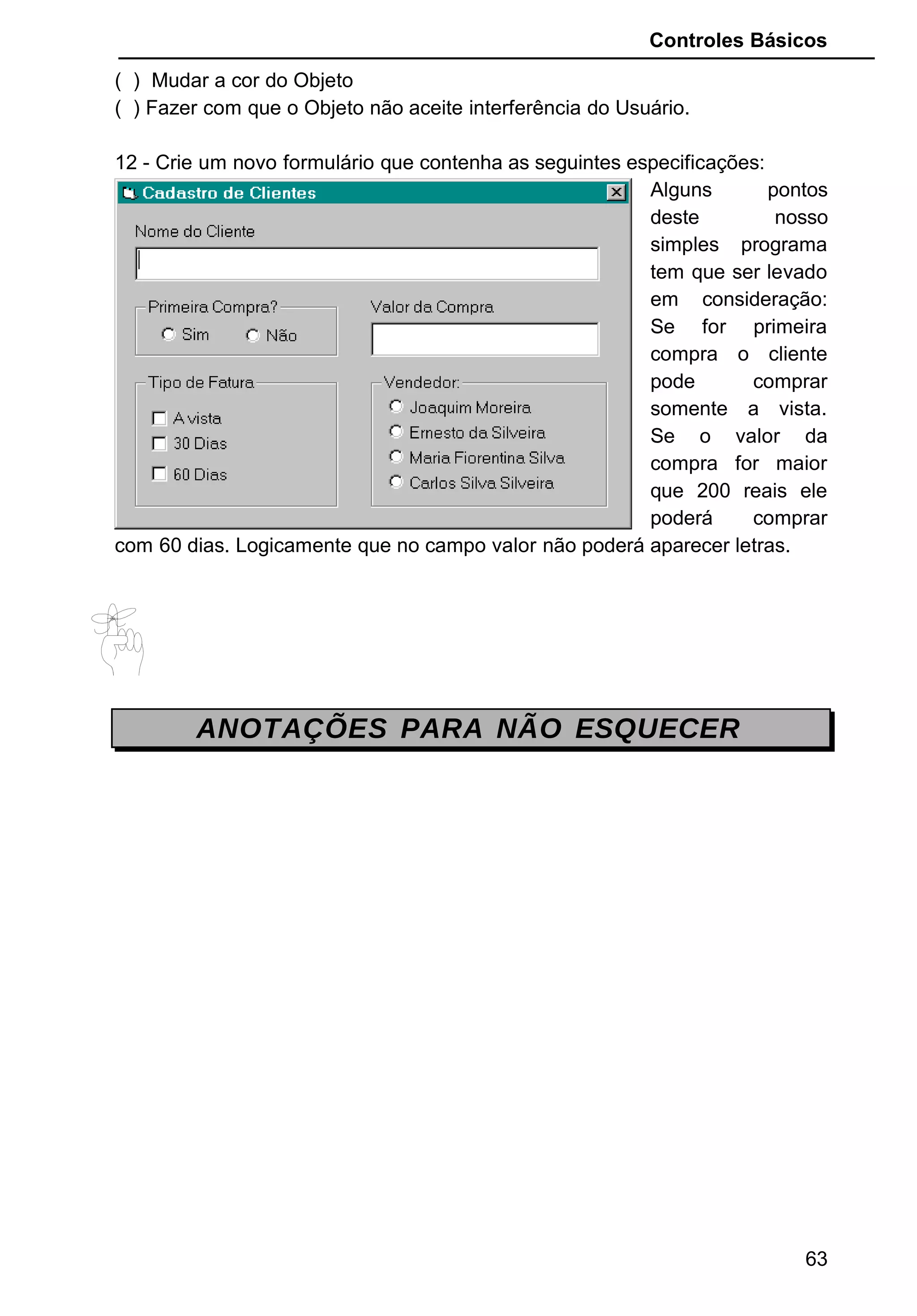 Controles Básicos
( ) Mudar a cor do Objeto
( ) Fazer com que o Objeto não aceite interferência do Usuário.
12 - Crie um novo formulário que contenha as seguintes especificações:
Alguns pontos
deste nosso
simples programa
tem que ser levado
em consideração:
Se for primeira
compra o cliente
pode comprar
somente a vista.
Se o valor da
compra for maior
que 200 reais ele
poderá comprar
com 60 dias. Logicamente que no campo valor não poderá aparecer letras.
ANOTAÇÕES PARA NÃO ESQUECER
63
 