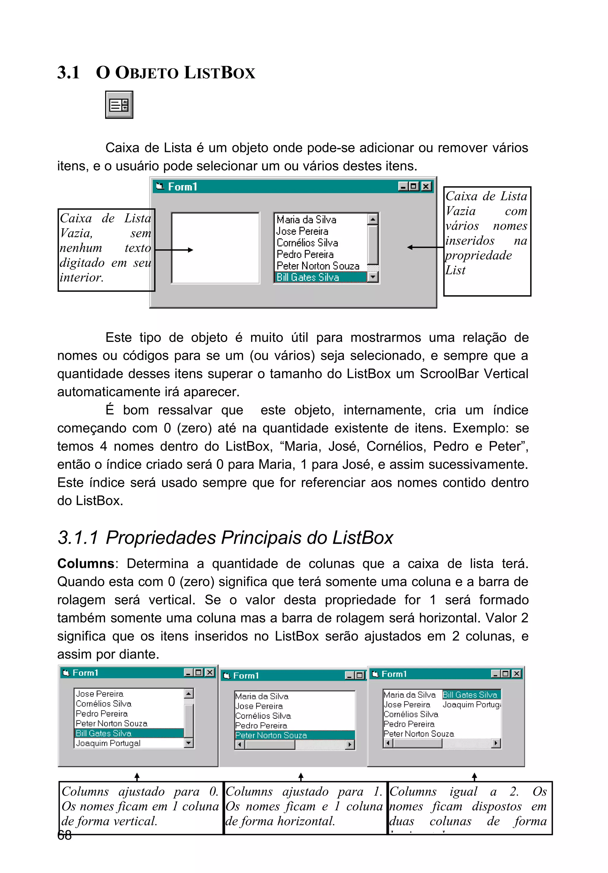 3.1 O OBJETO LISTBOX
Caixa de Lista é um objeto onde pode-se adicionar ou remover vários
itens, e o usuário pode selecionar um ou vários destes itens.
Este tipo de objeto é muito útil para mostrarmos uma relação de
nomes ou códigos para se um (ou vários) seja selecionado, e sempre que a
quantidade desses itens superar o tamanho do ListBox um ScroolBar Vertical
automaticamente irá aparecer.
É bom ressalvar que este objeto, internamente, cria um índice
começando com 0 (zero) até na quantidade existente de itens. Exemplo: se
temos 4 nomes dentro do ListBox, “Maria, José, Cornélios, Pedro e Peter”,
então o índice criado será 0 para Maria, 1 para José, e assim sucessivamente.
Este índice será usado sempre que for referenciar aos nomes contido dentro
do ListBox.
3.1.1 Propriedades Principais do ListBox
Columns: Determina a quantidade de colunas que a caixa de lista terá.
Quando esta com 0 (zero) significa que terá somente uma coluna e a barra de
rolagem será vertical. Se o valor desta propriedade for 1 será formado
também somente uma coluna mas a barra de rolagem será horizontal. Valor 2
significa que os itens inseridos no ListBox serão ajustados em 2 colunas, e
assim por diante.
68
Caixa de Lista
Vazia, sem
nenhum texto
digitado em seu
interior.
Caixa de Lista
Vazia com
vários nomes
inseridos na
propriedade
List
Columns ajustado para 0.
Os nomes ficam em 1 coluna
de forma vertical.
Columns ajustado para 1.
Os nomes ficam e 1 coluna
de forma horizontal.
Columns igual a 2. Os
nomes ficam dispostos em
duas colunas de forma
horizontal.
 