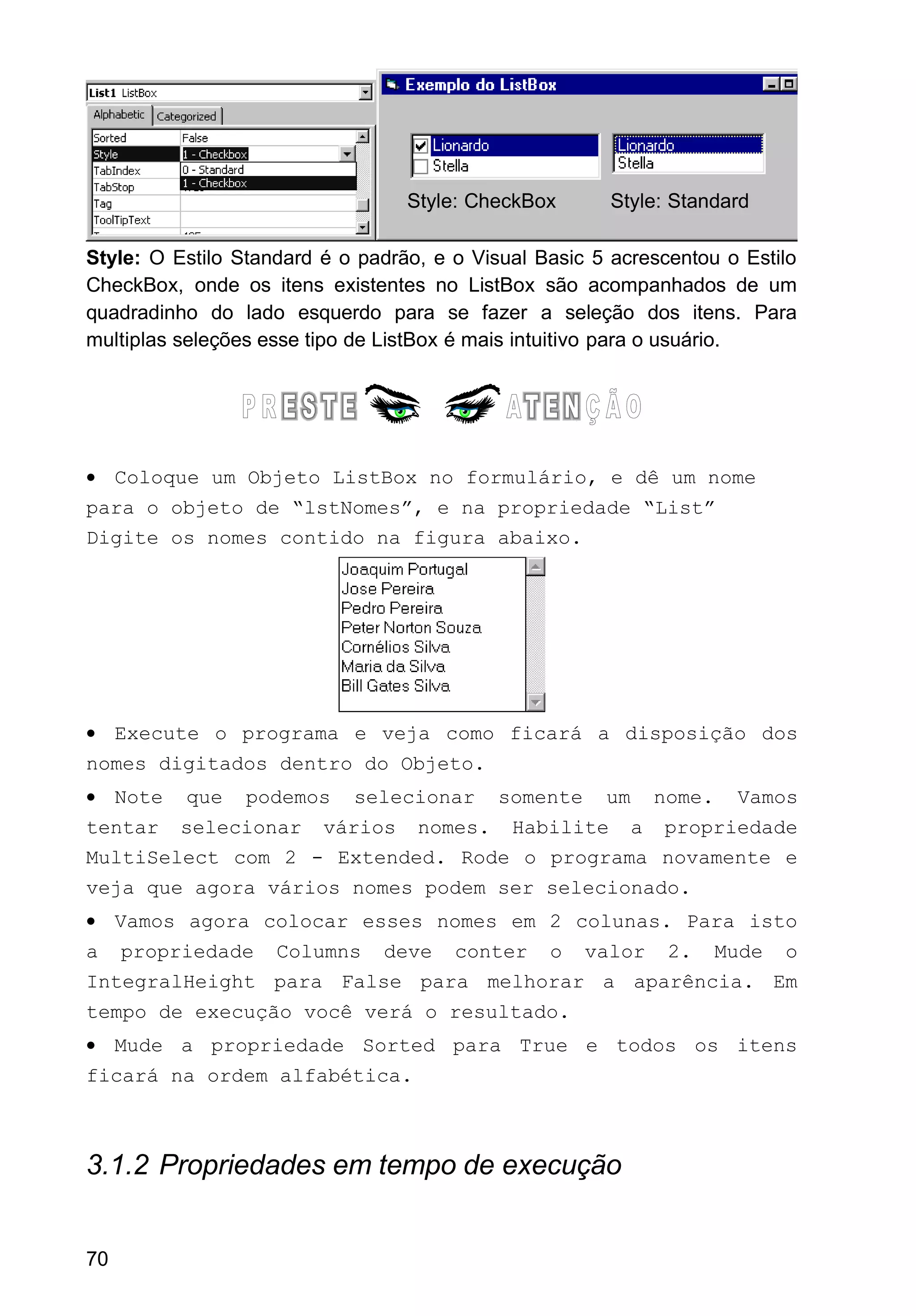 Style: O Estilo Standard é o padrão, e o Visual Basic 5 acrescentou o Estilo
CheckBox, onde os itens existentes no ListBox são acompanhados de um
quadradinho do lado esquerdo para se fazer a seleção dos itens. Para
multiplas seleções esse tipo de ListBox é mais intuitivo para o usuário.
• Coloque um Objeto ListBox no formulário, e dê um nome
para o objeto de “lstNomes”, e na propriedade “List”
Digite os nomes contido na figura abaixo.
• Execute o programa e veja como ficará a disposição dos
nomes digitados dentro do Objeto.
• Note que podemos selecionar somente um nome. Vamos
tentar selecionar vários nomes. Habilite a propriedade
MultiSelect com 2 - Extended. Rode o programa novamente e
veja que agora vários nomes podem ser selecionado.
• Vamos agora colocar esses nomes em 2 colunas. Para isto
a propriedade Columns deve conter o valor 2. Mude o
IntegralHeight para False para melhorar a aparência. Em
tempo de execução você verá o resultado.
• Mude a propriedade Sorted para True e todos os itens
ficará na ordem alfabética.
3.1.2 Propriedades em tempo de execução
70
Style: CheckBox Style: Standard
 