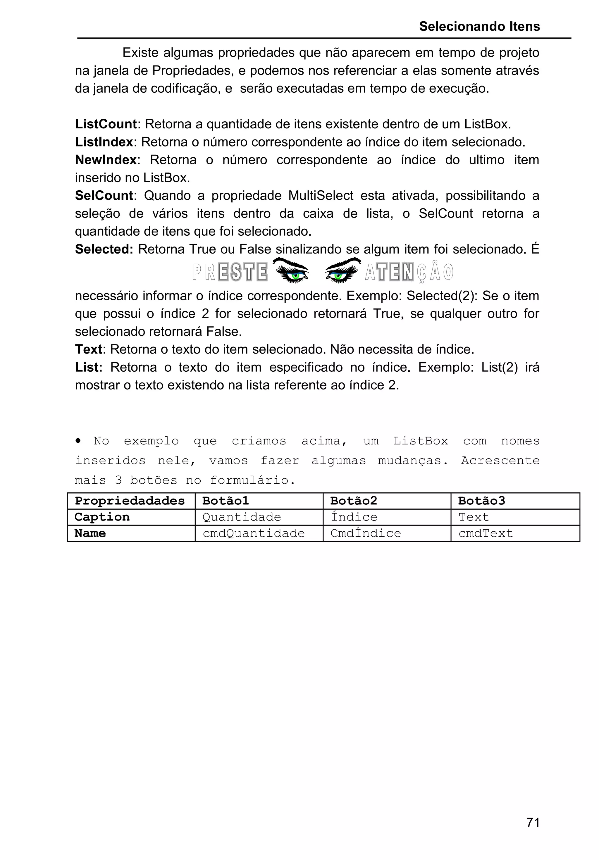 Selecionando Itens
Existe algumas propriedades que não aparecem em tempo de projeto
na janela de Propriedades, e podemos nos referenciar a elas somente através
da janela de codificação, e serão executadas em tempo de execução.
ListCount: Retorna a quantidade de itens existente dentro de um ListBox.
ListIndex: Retorna o número correspondente ao índice do item selecionado.
NewIndex: Retorna o número correspondente ao índice do ultimo item
inserido no ListBox.
SelCount: Quando a propriedade MultiSelect esta ativada, possibilitando a
seleção de vários itens dentro da caixa de lista, o SelCount retorna a
quantidade de itens que foi selecionado.
Selected: Retorna True ou False sinalizando se algum item foi selecionado. É
necessário informar o índice correspondente. Exemplo: Selected(2): Se o item
que possui o índice 2 for selecionado retornará True, se qualquer outro for
selecionado retornará False.
Text: Retorna o texto do item selecionado. Não necessita de índice.
List: Retorna o texto do item especificado no índice. Exemplo: List(2) irá
mostrar o texto existendo na lista referente ao índice 2.
• No exemplo que criamos acima, um ListBox com nomes
inseridos nele, vamos fazer algumas mudanças. Acrescente
mais 3 botões no formulário.
Propriedadades Botão1 Botão2 Botão3
Caption Quantidade Índice Text
Name cmdQuantidade CmdÍndice cmdText
71
 