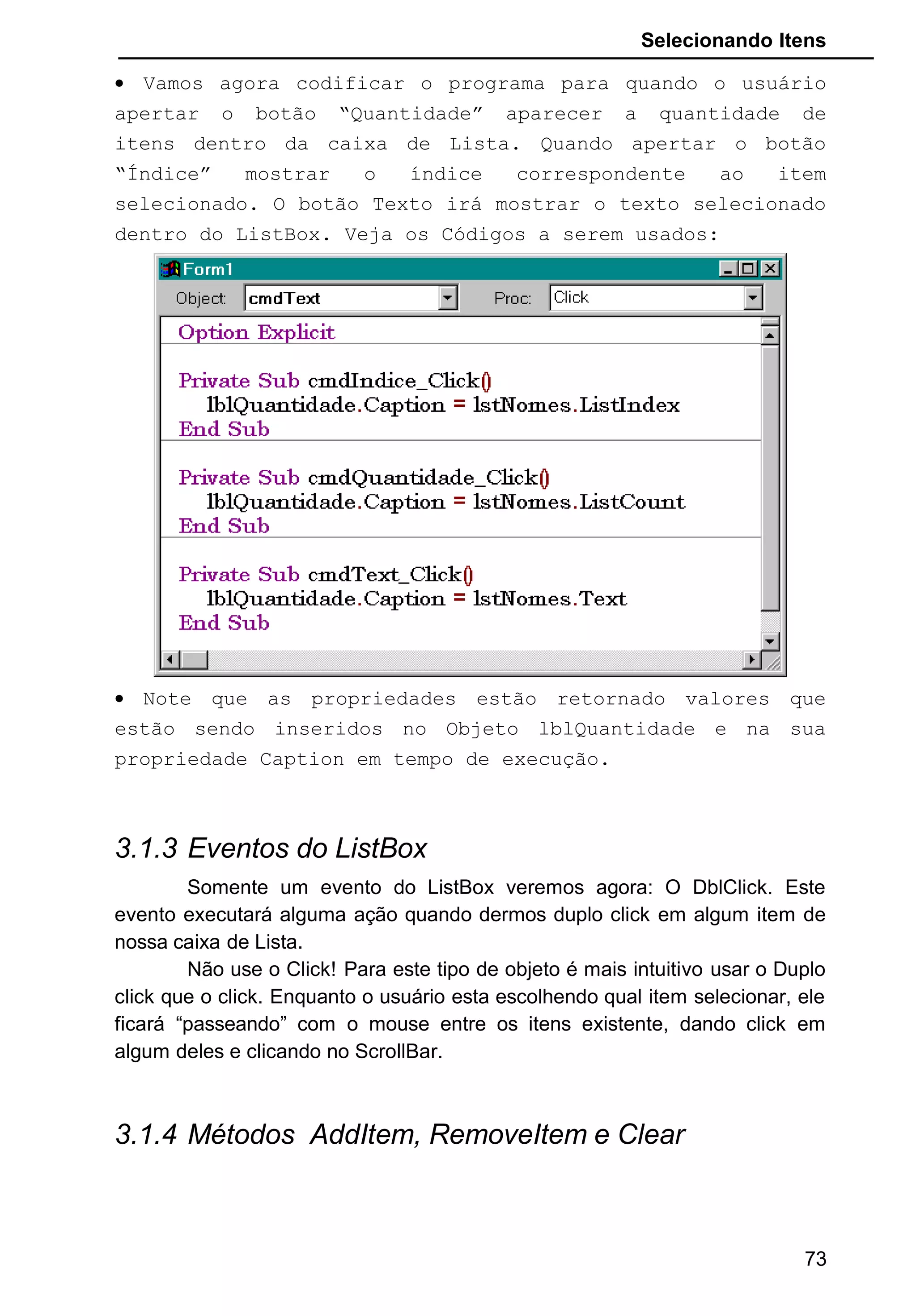 Selecionando Itens
• Vamos agora codificar o programa para quando o usuário
apertar o botão “Quantidade” aparecer a quantidade de
itens dentro da caixa de Lista. Quando apertar o botão
“Índice” mostrar o índice correspondente ao item
selecionado. O botão Texto irá mostrar o texto selecionado
dentro do ListBox. Veja os Códigos a serem usados:
• Note que as propriedades estão retornado valores que
estão sendo inseridos no Objeto lblQuantidade e na sua
propriedade Caption em tempo de execução.
3.1.3 Eventos do ListBox
Somente um evento do ListBox veremos agora: O DblClick. Este
evento executará alguma ação quando dermos duplo click em algum item de
nossa caixa de Lista.
Não use o Click! Para este tipo de objeto é mais intuitivo usar o Duplo
click que o click. Enquanto o usuário esta escolhendo qual item selecionar, ele
ficará “passeando” com o mouse entre os itens existente, dando click em
algum deles e clicando no ScrollBar.
3.1.4 Métodos AddItem, RemoveItem e Clear
73
 