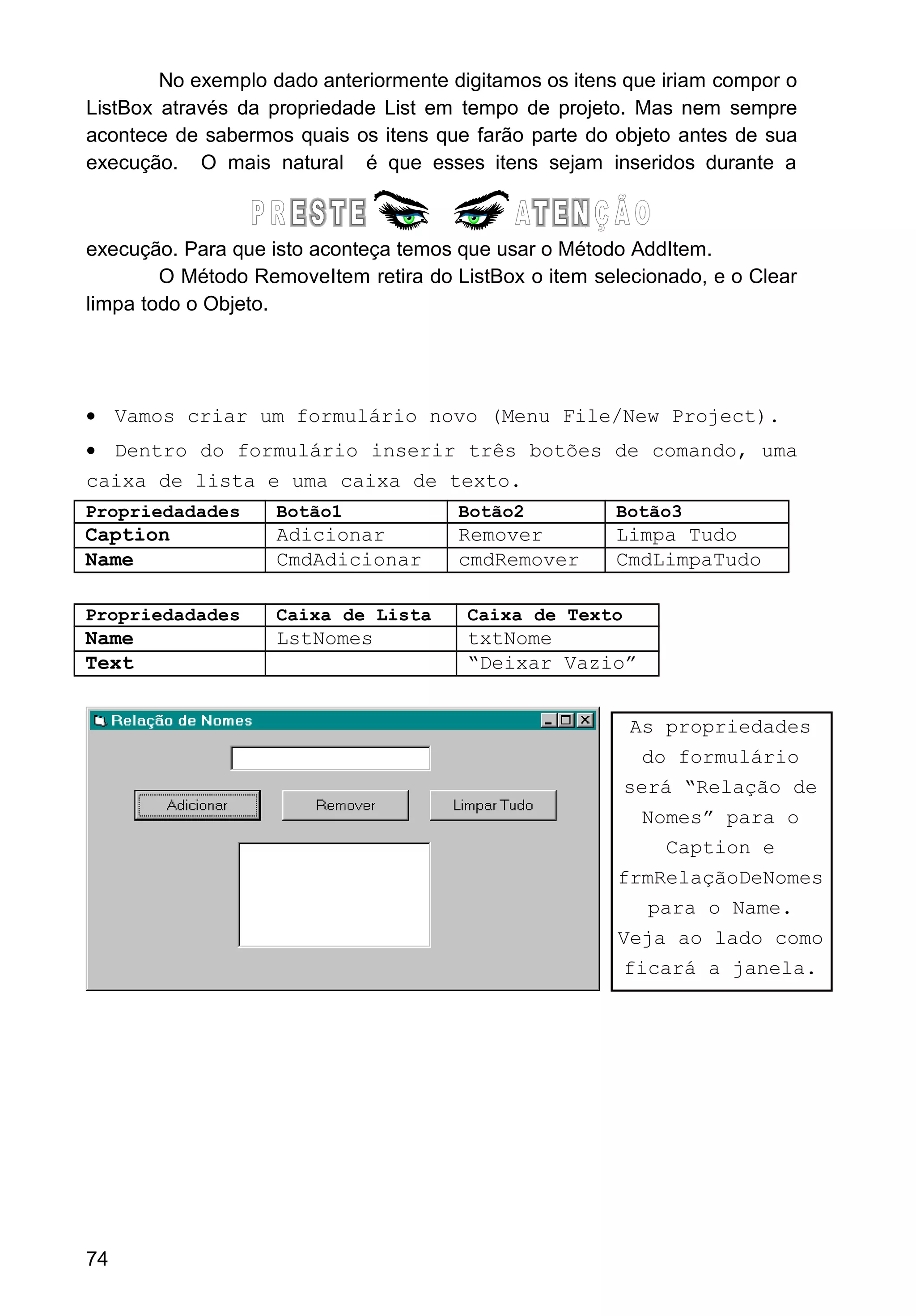 No exemplo dado anteriormente digitamos os itens que iriam compor o
ListBox através da propriedade List em tempo de projeto. Mas nem sempre
acontece de sabermos quais os itens que farão parte do objeto antes de sua
execução. O mais natural é que esses itens sejam inseridos durante a
execução. Para que isto aconteça temos que usar o Método AddItem.
O Método RemoveItem retira do ListBox o item selecionado, e o Clear
limpa todo o Objeto.
• Vamos criar um formulário novo (Menu File/New Project).
• Dentro do formulário inserir três botões de comando, uma
caixa de lista e uma caixa de texto.
Propriedadades Botão1 Botão2 Botão3
Caption Adicionar Remover Limpa Tudo
Name CmdAdicionar cmdRemover CmdLimpaTudo
Propriedadades Caixa de Lista Caixa de Texto
Name LstNomes txtNome
Text “Deixar Vazio”
74
As propriedades
do formulário
será “Relação de
Nomes” para o
Caption e
frmRelaçãoDeNomes
para o Name.
Veja ao lado como
ficará a janela.
 