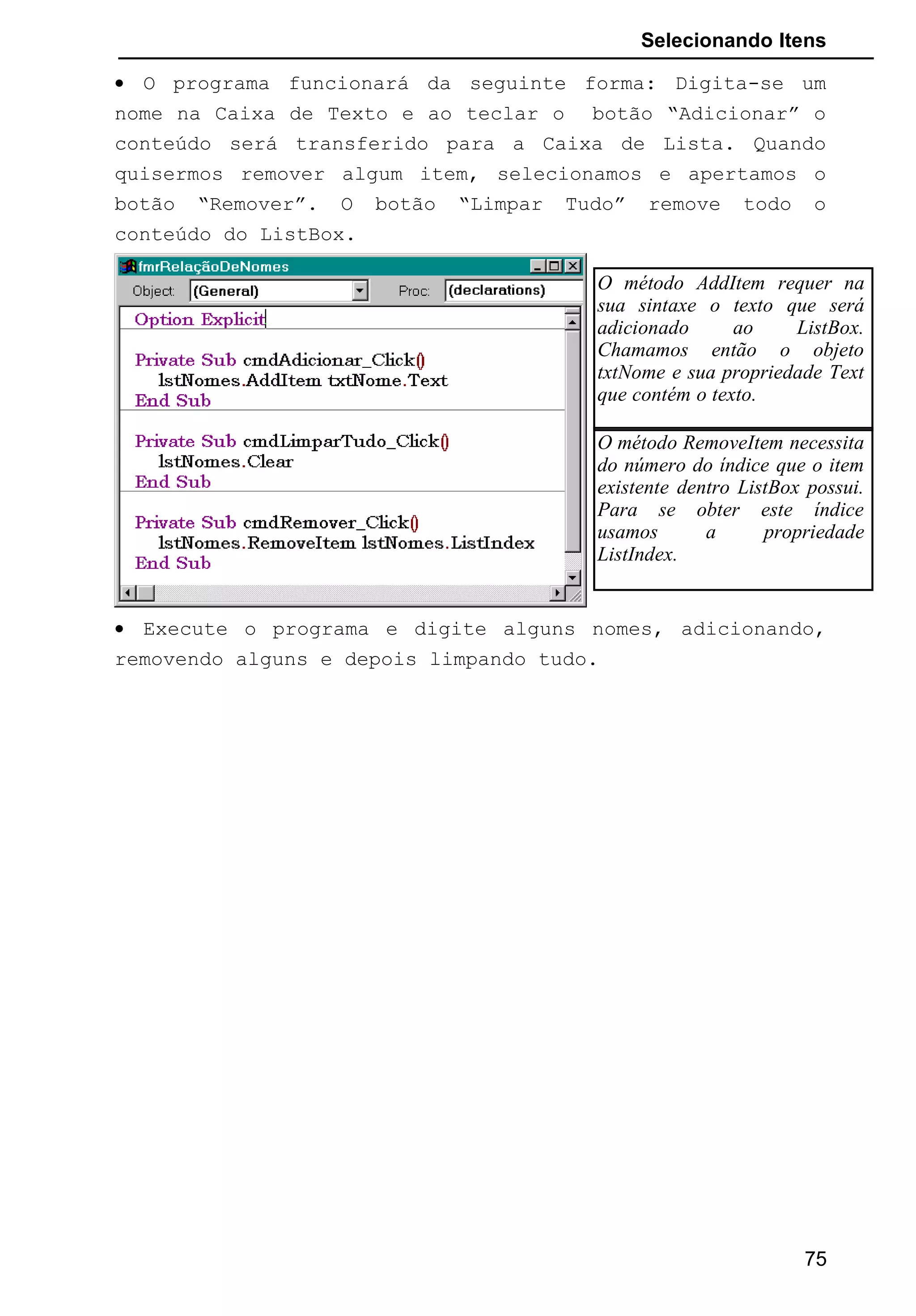 Selecionando Itens
• O programa funcionará da seguinte forma: Digita-se um
nome na Caixa de Texto e ao teclar o botão “Adicionar” o
conteúdo será transferido para a Caixa de Lista. Quando
quisermos remover algum item, selecionamos e apertamos o
botão “Remover”. O botão “Limpar Tudo” remove todo o
conteúdo do ListBox.
• Execute o programa e digite alguns nomes, adicionando,
removendo alguns e depois limpando tudo.
75
O método AddItem requer na
sua sintaxe o texto que será
adicionado ao ListBox.
Chamamos então o objeto
txtNome e sua propriedade Text
que contém o texto.
O método RemoveItem necessita
do número do índice que o item
existente dentro ListBox possui.
Para se obter este índice
usamos a propriedade
ListIndex.
 