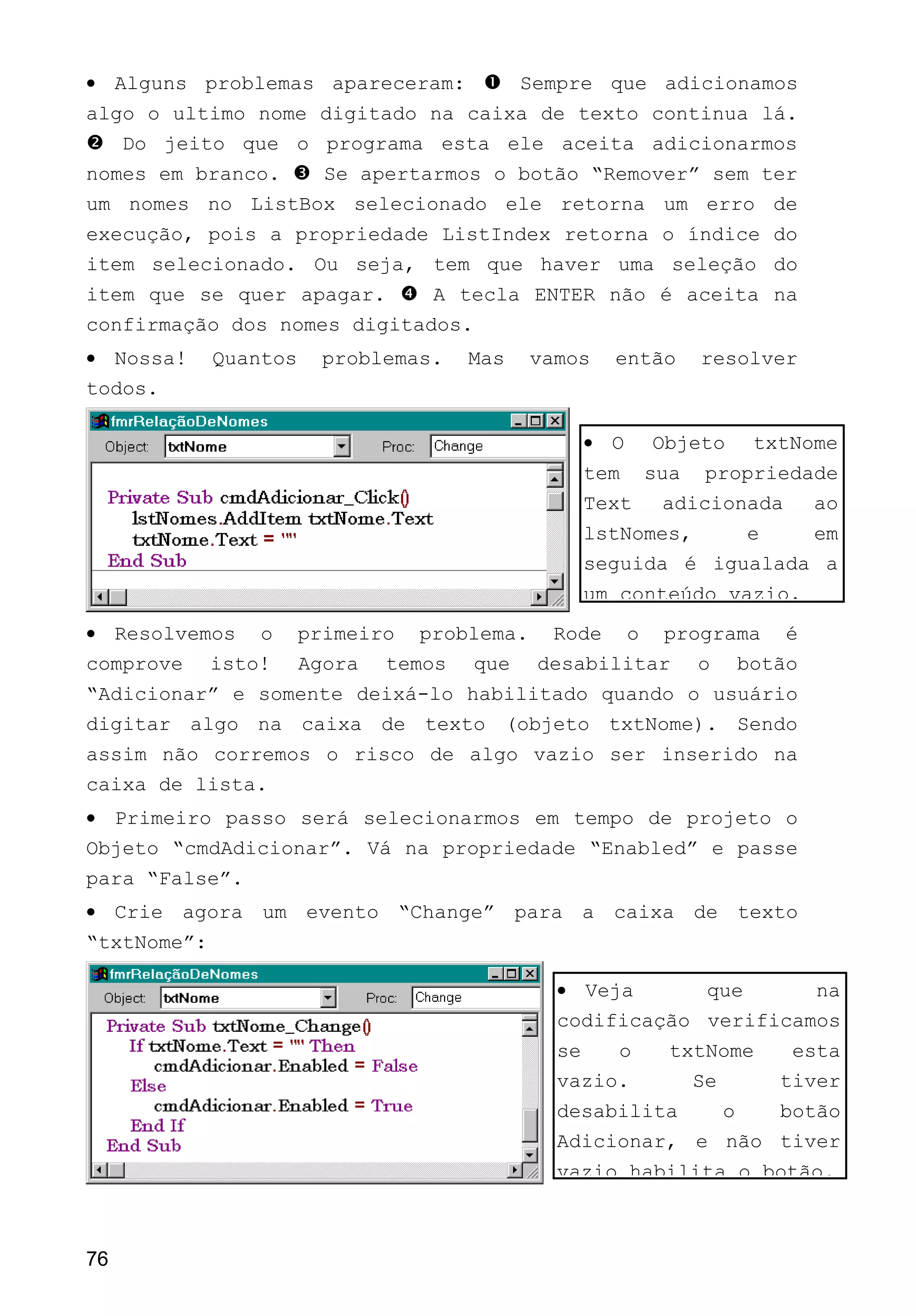 • Alguns problemas apareceram:  Sempre que adicionamos
algo o ultimo nome digitado na caixa de texto continua lá.
 Do jeito que o programa esta ele aceita adicionarmos
nomes em branco.  Se apertarmos o botão “Remover” sem ter
um nomes no ListBox selecionado ele retorna um erro de
execução, pois a propriedade ListIndex retorna o índice do
item selecionado. Ou seja, tem que haver uma seleção do
item que se quer apagar.  A tecla ENTER não é aceita na
confirmação dos nomes digitados.
• Nossa! Quantos problemas. Mas vamos então resolver
todos.
• Resolvemos o primeiro problema. Rode o programa é
comprove isto! Agora temos que desabilitar o botão
“Adicionar” e somente deixá-lo habilitado quando o usuário
digitar algo na caixa de texto (objeto txtNome). Sendo
assim não corremos o risco de algo vazio ser inserido na
caixa de lista.
• Primeiro passo será selecionarmos em tempo de projeto o
Objeto “cmdAdicionar”. Vá na propriedade “Enabled” e passe
para “False”.
• Crie agora um evento “Change” para a caixa de texto
“txtNome”:
76
• Veja que na
codificação verificamos
se o txtNome esta
vazio. Se tiver
desabilita o botão
Adicionar, e não tiver
vazio habilita o botão.
• O Objeto txtNome
tem sua propriedade
Text adicionada ao
lstNomes, e em
seguida é igualada a
um conteúdo vazio.
 
