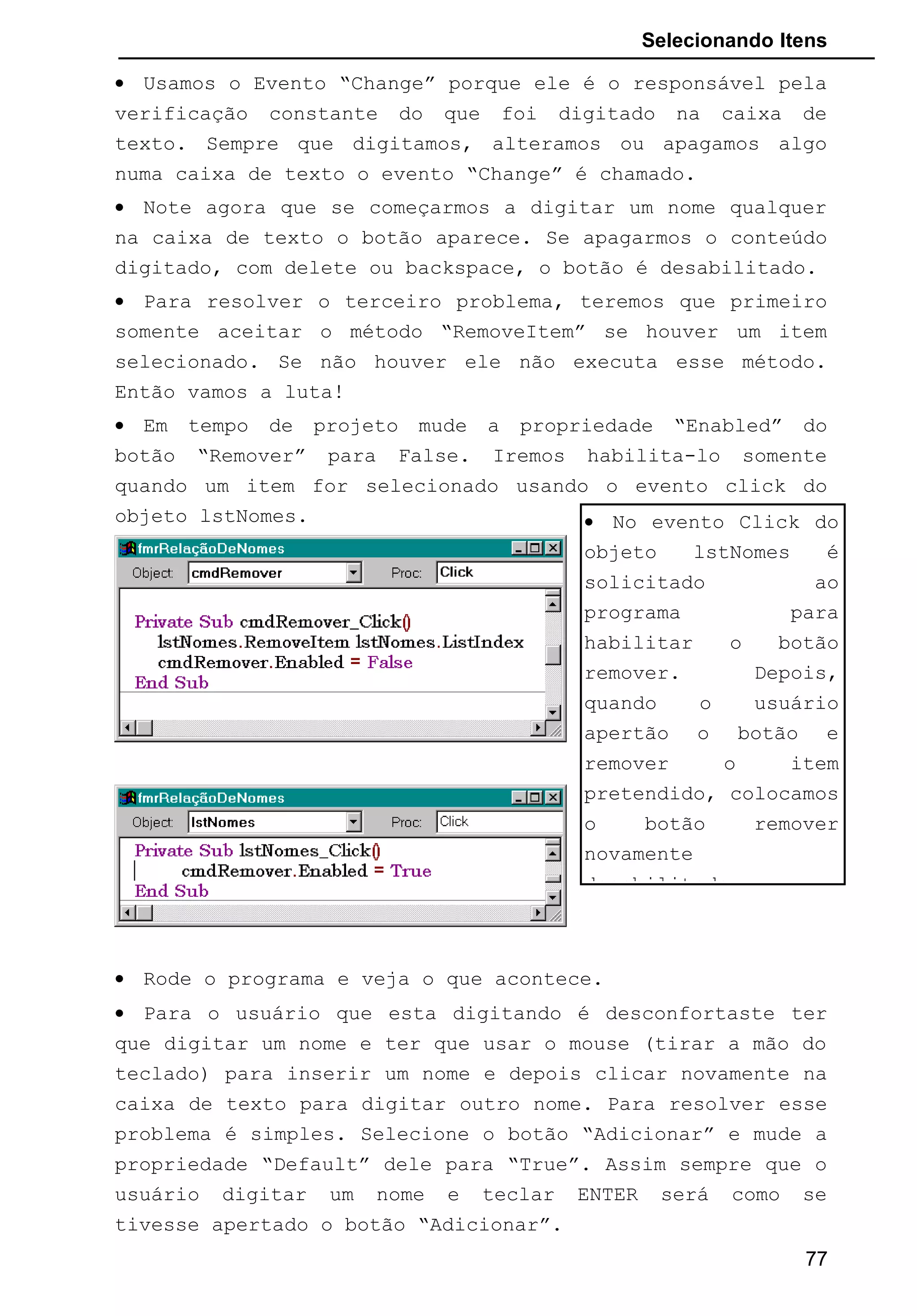 Selecionando Itens
• Usamos o Evento “Change” porque ele é o responsável pela
verificação constante do que foi digitado na caixa de
texto. Sempre que digitamos, alteramos ou apagamos algo
numa caixa de texto o evento “Change” é chamado.
• Note agora que se começarmos a digitar um nome qualquer
na caixa de texto o botão aparece. Se apagarmos o conteúdo
digitado, com delete ou backspace, o botão é desabilitado.
• Para resolver o terceiro problema, teremos que primeiro
somente aceitar o método “RemoveItem” se houver um item
selecionado. Se não houver ele não executa esse método.
Então vamos a luta!
• Em tempo de projeto mude a propriedade “Enabled” do
botão “Remover” para False. Iremos habilita-lo somente
quando um item for selecionado usando o evento click do
objeto lstNomes.
• Rode o programa e veja o que acontece.
• Para o usuário que esta digitando é desconfortaste ter
que digitar um nome e ter que usar o mouse (tirar a mão do
teclado) para inserir um nome e depois clicar novamente na
caixa de texto para digitar outro nome. Para resolver esse
problema é simples. Selecione o botão “Adicionar” e mude a
propriedade “Default” dele para “True”. Assim sempre que o
usuário digitar um nome e teclar ENTER será como se
tivesse apertado o botão “Adicionar”.
77
• No evento Click do
objeto lstNomes é
solicitado ao
programa para
habilitar o botão
remover. Depois,
quando o usuário
apertão o botão e
remover o item
pretendido, colocamos
o botão remover
novamente
desabilitado.
 